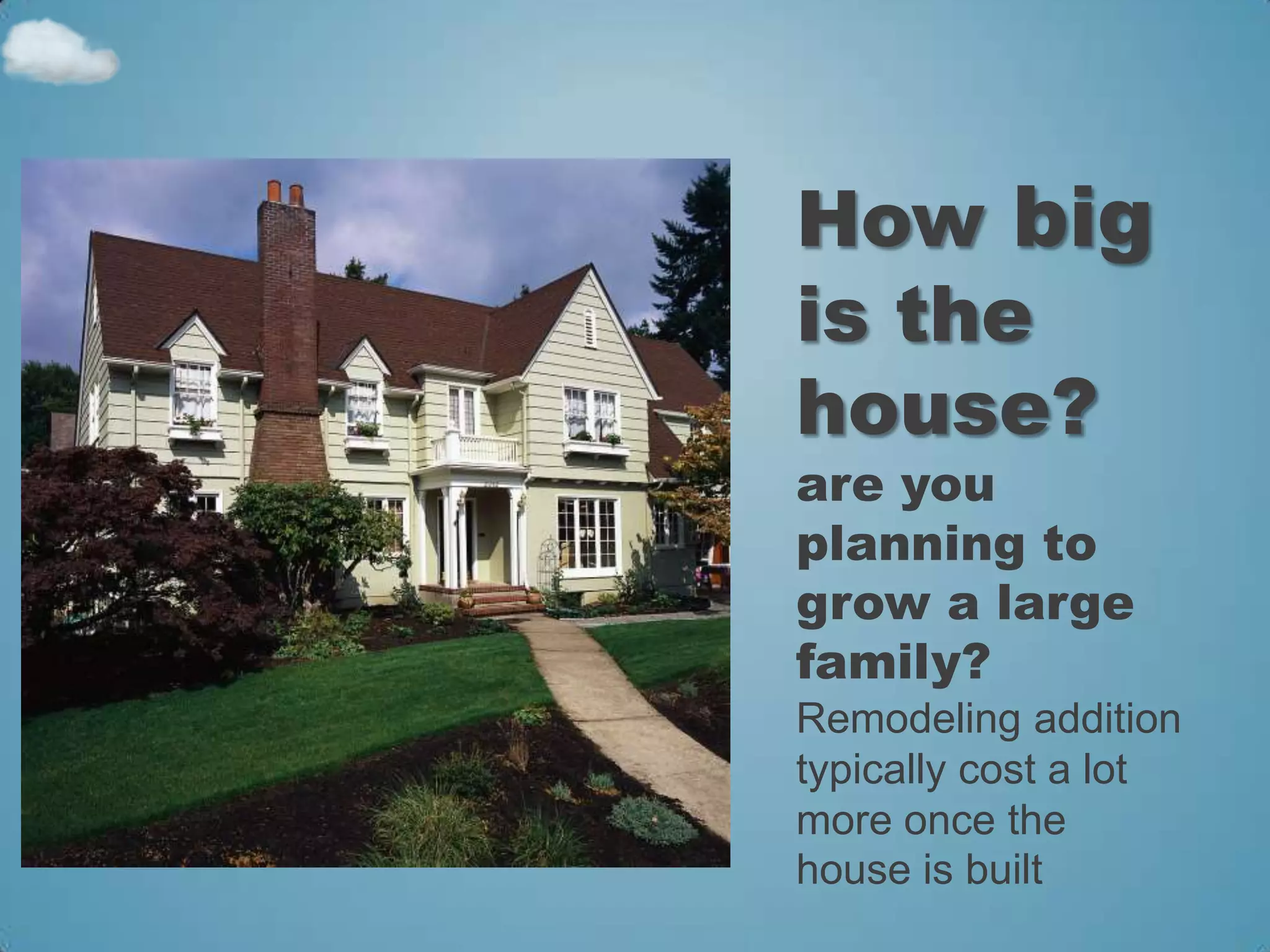 How big
is the
house?
are you
planning to
grow a large
family?
Remodeling addition
typically cost a lot
more once the
house is built
 