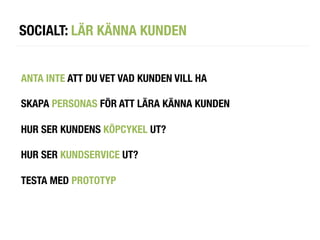 SOCIALT: LÄR KÄNNA KUNDEN


ANTA INTE ATT DU VET VAD KUNDEN VILL HA

SKAPA PERSONAS FÖR ATT LÄRA KÄNNA KUNDEN

HUR SER KUNDENS KÖPCYKEL UT?

HUR SER KUNDSERVICE UT?

TESTA MED PROTOTYP
 