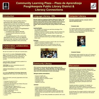 Community Learning Plaza – Plaza de Aprendizaje
LOGO                             Poughkeepsie Public Library District &                                                                                                             LOGO

                                         Literacy Connections

Introduction                                              Language Literacy - ESL                                                  Computer Literacy
                                                          Monday nights are hopping at Adriance Memorial Library, main             The library assistant teaches computer skills to
 The Community Learning Plaza (CLP) in                    branch of the Poughkeepsie Public Library District (PPLD). At            Spanish-speaking adults.
                                                          6:00 the meeting room and any other available nook & cranny is
 partnership with Literacy Connections:
                                                          filled with tutors and students learning to speak and write
 •Supported by funds from the New York State              English. Some students bring their young children to the library
 Library’s Adult Literacy Services grant program          too.                                                                         Computer Labs
  from July 2011 to June 2013
 •Serves the literacy needs of Poughkeepsie’s             Learning English                                                         On Tuesday nights people come to computer lab to learn
                                                            • An average of 25 students per week take advantage of this
 Spanish-speaking people by                                                                                                        new skills, practice and become comfortable using
                                                            opportunity to learn English                                           computers. They can get help with tasks like filling out
     Increasing use of library services                    • Literacy Connections’ Program manager tests the students and         online forms and job applications.
     Increasing self-sufficiency and job-                  places them with one of five volunteer tutors. She also tracks
      readiness                                             progress with “post-tests.”
                                                            • Library assistant provides support in Spanish, makes sure
     Strengthening ties to the community
                                                            everyone understands where to go and helps students sign up for
 •Strengthens PPLD’s role as an effective                   library cards.
 literacy provider working in partnership with
 other literacy providers in the community                Childcare
                                                           • Literacy Connections provides an adult to take care of students’
                                                           children in the library’s Children’s Room.
                                                           • NYS grant allows funds for an additional teen sitter and
Collaboration, collaboration,                              educational materials for the children on Monday evenings

collaboration!
We can’t do it alone! CLP is the sum of several parts –                                                                                Computer Classes
•The name for our project, Community Learning
                                                                                                                                   On Wednesday nights students can sign up for classes to
Plaza, is borrowed from Denver Public Library. The                                                                                 learn PC Basics, Basic Internet, Keyboarding, and How
inspiration for this program was a description of                                                                                  to Open an Email account.
Denver’s “Community Learning Plaza” on Web
Junction.

•The NYS Adult Literacy grant funds a position for a
bilingual library assistant
                                                          Community Literacy
•REFORMA has been a tremendous source of
information and support                                                                                                            Discussion
                                                          PPLD strives to become the place where Latinos come for
•Literacy Connections, our partner, provides ESL          information. On certain “Special Mondays” we bring speakers to
                                                                                                                                   Attendance at our ESL and computer classes has far
Classes                                                   talk to participants about community resources. We continually
                                                                                                                                   exceeded our expectations. Key to this success has been
                                                          reach out to the community to involve more people.
                                                                                                                                   the cooperation between the library board,
•Our federal Broadband Technology Opportunity                                                                                      administration, and staff, along with the support of
Program (B.T.O.P.) helped with technology training.       Bilingual speaker presentations:
                                                                                                                                   various community agencies. People understand and
                                                                                                                                   trust our project’s library assistant (she has directly
                                                            • Access to health care
                                                                                                                                   helped at least 15 people sign up for new library cards
Some of the other community organizations who have          • Workers’ rights and safety
                                                                                                                                   since October 2011) and she has made the Latino
helped us:                                                  • Helping children to succeed in school
                                                                                                                                   community feel comfortable in the library. We are making
                                                            • Personal Finance
                                                                                                                                   our Spanish language collection more relevant by
16.Dutchess County B.O.C.E.S.                               • Immigration Law
                                                                                                                                   informally polling program participants about their
17.Somos La Llave del Futuro                                • Migratory mourning
                                                                                                                                   preferences.
18.Asociación para Hispanos para Obtener Recursos
y Asistencia (A.H.O.R.A.)                                 Outreach
                                                                                                                                   Flexibility has been so important. For example, our
19.Bringing Agencies Together (B.A.T.)                                                                                             original plan to hold speaker sessions on Sunday
20.Immigrant Health Initiative (Dutchess County)            • Visits to local Latino businesses
                                                                                                                                   afternoons didn’t work out, so we brought the speakers to
21.Worker Justice Center of NY                              • Speak & post information at local churches
                                                                                                                                   the ESL classes on Mondays.
22.City of Poughkeepsie Schools                             •Attend meetings with other community agencies
23.Ulster Savings Bank                                      • Press releases to local newspapers, Spanish language radio
                                                                                                                                   As the first year of our project comes to a close, we look
24.Robert Fuchs, Immigration Attorney                       • Distribute flyers and posters both inside the library and in the
                                                                                                                                   forward to serving our Latino community in the second
25.Humanamente                                              community
                                                                                                                                   year and beyond.
26.La Voz                                                   •Advertise in our own library newsletter and calendar, both in print
                                                            and online
 