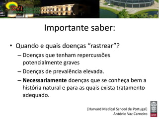 Importante saber:
• Quando e quais doenças “rastrear”?
  – Doenças que tenham repercussões
    potencialmente graves
  – Doenças de prevalência elevada.
  – Necessariamente doenças que se conheça bem a
    história natural e para as quais exista tratamento
    adequado.

                              [Harvard Medical School de Portugal]
                                             António Vaz Carneiro
 