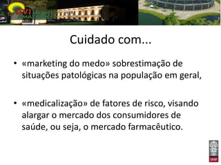 Cuidado com...
• «marketing do medo» sobrestimação de
  situações patológicas na população em geral,

• «medicalização» de fatores de risco, visando
  alargar o mercado dos consumidores de
  saúde, ou seja, o mercado farmacêutico.
 