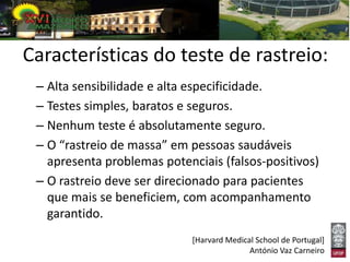 Características do teste de rastreio:
 – Alta sensibilidade e alta especificidade.
 – Testes simples, baratos e seguros.
 – Nenhum teste é absolutamente seguro.
 – O “rastreio de massa” em pessoas saudáveis
   apresenta problemas potenciais (falsos-positivos)
 – O rastreio deve ser direcionado para pacientes
   que mais se beneficiem, com acompanhamento
   garantido.
                             [Harvard Medical School de Portugal]
                                            António Vaz Carneiro
 