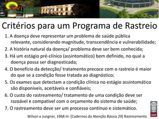 Critérios para um Programa de Rastreio
1. A doença deve representar um problema de saúde pública
   relevante, considerando magnitude, transcendência e vulnerabilidade;
2. A história natural da doença/ problema deve ser bem conhecida;
3. Há um estágio pré-clínico (assintomático) bem definido, no qual a
   doença possa ser diagnosticada;
4. O benefício da detecção/ tratamento precoce com o rastreio é maior
   do que se a condição fosse tratada ao diagnóstico;
5. Os exames que detectam a condição clínica no estágio assintomático
   são disponíveis, aceitáveis e confiáveis;
6. O custo do rastreamento/ tratamento de uma condição deve ser
   razoável e compatível com o orçamento do sistema de saúde;
7. O rastreamento deve ser um processo contínuo e sistemático.
          Wilson e Jungner, 1968 In: [Cadernos da Atenção Básica 29] Rastreamento
 