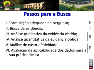 Passos para a Busca
I. Formulação adequada da pergunta;                F
II. Busca da evidência;                            I
III. Análise qualitativa da evidência obtida;
                                                   R
IV. Análise quantitativa da evidência obtida;
V. Análise de custo-efetividade
                                                   E
VI. Avaliação da aplicabilidade dos dados para a
   sua prática clínica
 