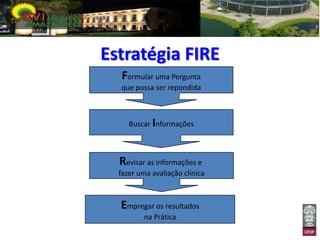 Estratégia FIRE
   Formular uma Pergunta
  que possa ser repondida



     Buscar Informações



  Revisar as informações e
  fazer uma avaliação clínica



  Empregar os resultados
          na Prática
 