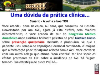 Uma dúvida da prática clínica...
                    Cenário - A velha e boa TRH
Você atendeu dona Belenina, 60 anos, que consultou no Hospital
Universitário por um AVC, agora já está estável, sem maiores
intercorrências, e você acabou de sair do Congresso Médico
Amazônico onde assistiu a brilhante palestra do prof. Gustavo Gusso
sobre prevenção quaternária. Relendo o prontuário, vê que a
paciente usou Terapia de Reposição Hormonal combinada, e imagina
que a medicação pode ter alguma relação com o AVC. Você conversa
com um outro colega que afirma “com certeza” ter lido sobre os
efeitos protetores da TRH sobre a incidência de AVC há “algum
tempo”. Sua estratégia de busca PICO é...
 