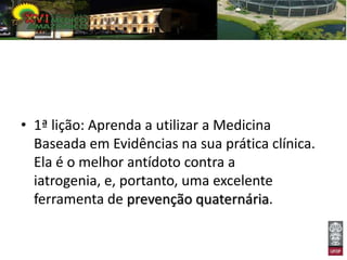 • 1ª lição: Aprenda a utilizar a Medicina
  Baseada em Evidências na sua prática clínica.
  Ela é o melhor antídoto contra a
  iatrogenia, e, portanto, uma excelente
  ferramenta de prevenção quaternária.
 