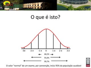 O que é isto?




                -3σ     -2 σ    -1 σ    0      1σ     2σ      3σ
                                       68,2%
                                       95,0%
                                       99,7%

O valor “normal” de um exame, por convenção, inclui 95% da população saudável
 