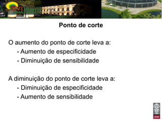 Ponto de corte

O aumento do ponto de corte leva a:
   - Aumento de especificidade
   - Diminuição de sensibilidade

A diminuição do ponto de corte leva a:
   - Diminuição de especificidade
   - Aumento de sensibilidade
 