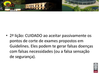• 2ª lição: CUIDADO ao aceitar passivamente os
  pontos de corte de exames propostos em
  Guidelines. Eles podem te gerar falsas doenças
  com falsas necessidades (ou a falsa sensação
  de segurança).
 