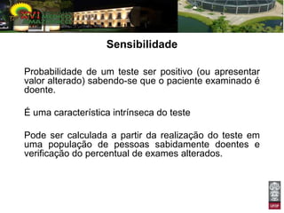 Sensibilidade

Probabilidade de um teste ser positivo (ou apresentar
valor alterado) sabendo-se que o paciente examinado é
doente.

É uma característica intrínseca do teste

Pode ser calculada a partir da realização do teste em
uma população de pessoas sabidamente doentes e
verificação do percentual de exames alterados.
 