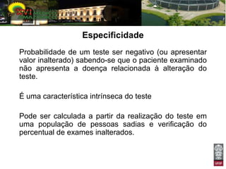 Especificidade
Probabilidade de um teste ser negativo (ou apresentar
valor inalterado) sabendo-se que o paciente examinado
não apresenta a doença relacionada à alteração do
teste.

É uma característica intrínseca do teste

Pode ser calculada a partir da realização do teste em
uma população de pessoas sadias e verificação do
percentual de exames inalterados.
 