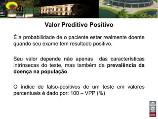 Valor Preditivo Positivo
É a probabilidade de o paciente estar realmente doente
quando seu exame tem resultado positivo.

Seu valor depende não apenas das características
intrínsecas do teste, mas também da prevalência da
doença na população.

O índice de falso-positivos de um teste em valores
percentuais é dado por: 100 – VPP (%)
 