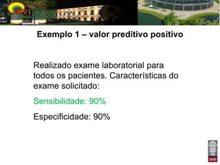 Exemplo 1 – valor preditivo positivo


Realizado exame laboratorial para
todos os pacientes. Características do
exame solicitado:
Sensibilidade: 90%
Especificidade: 90%
 