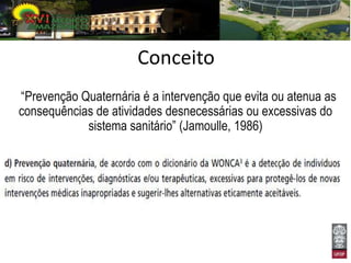 Conceito
“Prevenção Quaternária é a intervenção que evita ou atenua as
consequências de atividades desnecessárias ou excessivas do
            sistema sanitário” (Jamoulle, 1986)
 