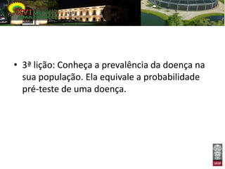 • 3ª lição: Conheça a prevalência da doença na
  sua população. Ela equivale a probabilidade
  pré-teste de uma doença.
 