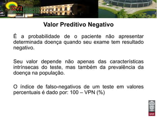 Valor Preditivo Negativo
É a probabilidade de o paciente não apresentar
determinada doença quando seu exame tem resultado
negativo.

Seu valor depende não apenas das características
intrínsecas do teste, mas também da prevalência da
doença na população.

O índice de falso-negativos de um teste em valores
percentuais é dado por: 100 – VPN (%)
 
