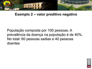 Exemplo 2 – valor preditivo negativo



População composta por 100 pessoas. A
prevalência da doença na população é de 40%.
No total: 60 pessoas sadias e 40 pessoas
doentes
 