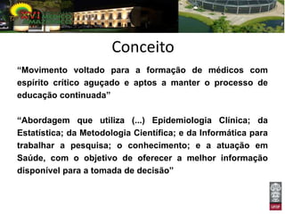 Conceito
“Movimento voltado para a formação de médicos com
espírito crítico aguçado e aptos a manter o processo de
educação continuada”

“Abordagem que utiliza (...) Epidemiologia Clínica; da
Estatística; da Metodologia Científica; e da Informática para
trabalhar a pesquisa; o conhecimento; e a atuação em
Saúde, com o objetivo de oferecer a melhor informação
disponível para a tomada de decisão”
 