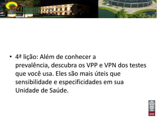 • 4ª lição: Além de conhecer a
  prevalência, descubra os VPP e VPN dos testes
  que você usa. Eles são mais úteis que
  sensibilidade e especificidades em sua
  Unidade de Saúde.
 