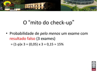O “mito do check-up”
• Probabilidade de pelo menos um exame com
  resultado falso (3 exames)
  = (1-p)x 3 = (0,05) x 3 = 0,15 = 15%
 