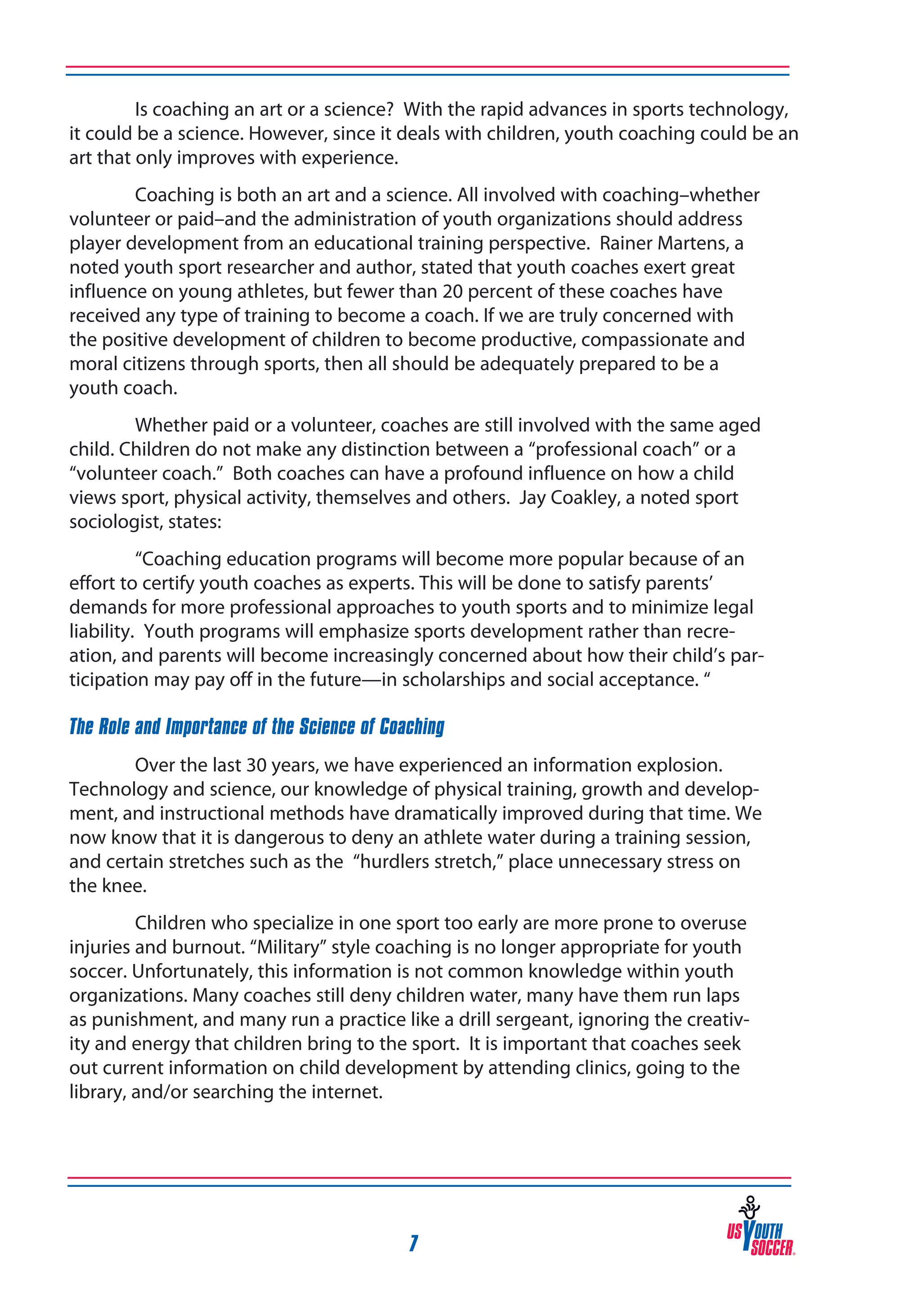 Is coaching an art or a science? With the rapid advances in sports technology,
it could be a science. However, since it deals with children, youth coaching could be an
art that only improves with experience.
Coaching is both an art and a science. All involved with coaching–whether
volunteer or paid–and the administration of youth organizations should address
player development from an educational training perspective. Rainer Martens, a
noted youth sport researcher and author, stated that youth coaches exert great
influence on young athletes, but fewer than 20 percent of these coaches have
received any type of training to become a coach. If we are truly concerned with
the positive development of children to become productive, compassionate and
moral citizens through sports, then all should be adequately prepared to be a
youth coach.
Whether paid or a volunteer, coaches are still involved with the same aged
child. Children do not make any distinction between a “professional coach” or a
“volunteer coach.” Both coaches can have a profound influence on how a child
views sport, physical activity, themselves and others. Jay Coakley, a noted sport
sociologist, states:
“Coaching education programs will become more popular because of an
effort to certify youth coaches as experts. This will be done to satisfy parents’
demands for more professional approaches to youth sports and to minimize legal
liability. Youth programs will emphasize sports development rather than recreation, and parents will become increasingly concerned about how their child’s participation may pay off in the future—in scholarships and social acceptance. “
The Role and Importance of the Science of Coaching
Over the last 30 years, we have experienced an information explosion.
Technology and science, our knowledge of physical training, growth and development, and instructional methods have dramatically improved during that time. We
now know that it is dangerous to deny an athlete water during a training session,
and certain stretches such as the “hurdlers stretch,” place unnecessary stress on
the knee.
Children who specialize in one sport too early are more prone to overuse
injuries and burnout. “Military” style coaching is no longer appropriate for youth
soccer. Unfortunately, this information is not common knowledge within youth
organizations. Many coaches still deny children water, many have them run laps
as punishment, and many run a practice like a drill sergeant, ignoring the creativity and energy that children bring to the sport. It is important that coaches seek
out current information on child development by attending clinics, going to the
library, and/or searching the internet.

7

 