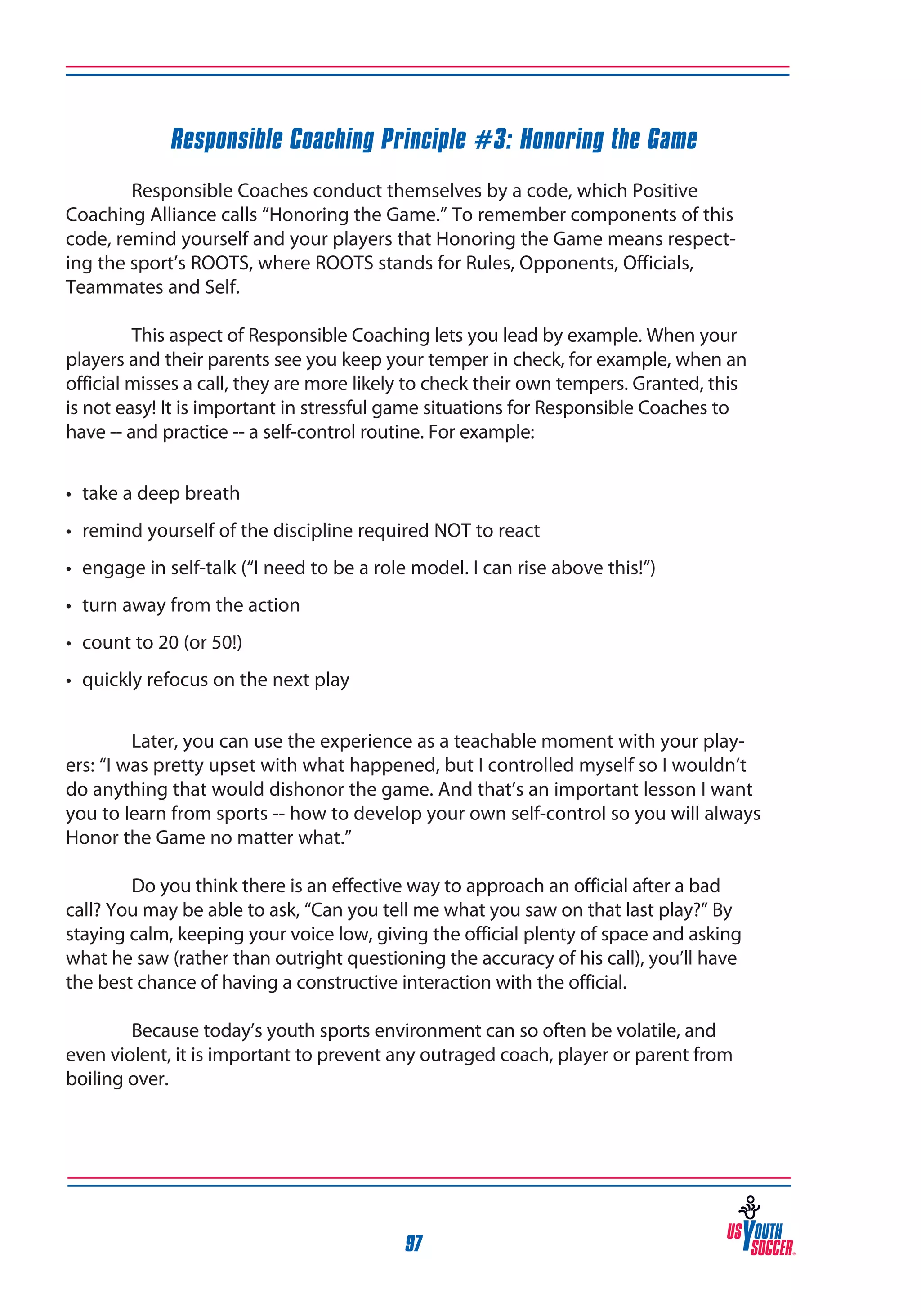 Responsible Coaching Principle #3: Honoring the Game
	
Responsible Coaches conduct themselves by a code, which Positive
Coaching Alliance calls “Honoring the Game.” To remember components of this
code, remind yourself and your players that Honoring the Game means respecting the sport’s ROOTS, where ROOTS stands for Rules, Opponents, Officials,
Teammates and Self.
	
This aspect of Responsible Coaching lets you lead by example. When your
players and their parents see you keep your temper in check, for example, when an
official misses a call, they are more likely to check their own tempers. Granted, this
is not easy! It is important in stressful game situations for Responsible Coaches to
have -- and practice -- a self-control routine. For example:
•	 take a deep breath
•	 remind yourself of the discipline required NOT to react
•	 engage in self-talk (“I need to be a role model. I can rise above this!”)
•	 turn away from the action
•	 count to 20 (or 50!)
•	 quickly refocus on the next play
	
Later, you can use the experience as a teachable moment with your players: “I was pretty upset with what happened, but I controlled myself so I wouldn’t
do anything that would dishonor the game. And that’s an important lesson I want
you to learn from sports -- how to develop your own self-control so you will always
Honor the Game no matter what.”
	
Do you think there is an effective way to approach an official after a bad
call? You may be able to ask, “Can you tell me what you saw on that last play?” By
staying calm, keeping your voice low, giving the official plenty of space and asking
what he saw (rather than outright questioning the accuracy of his call), you’ll have
the best chance of having a constructive interaction with the official.
	
Because today’s youth sports environment can so often be volatile, and
even violent, it is important to prevent any outraged coach, player or parent from
boiling over.

97

 