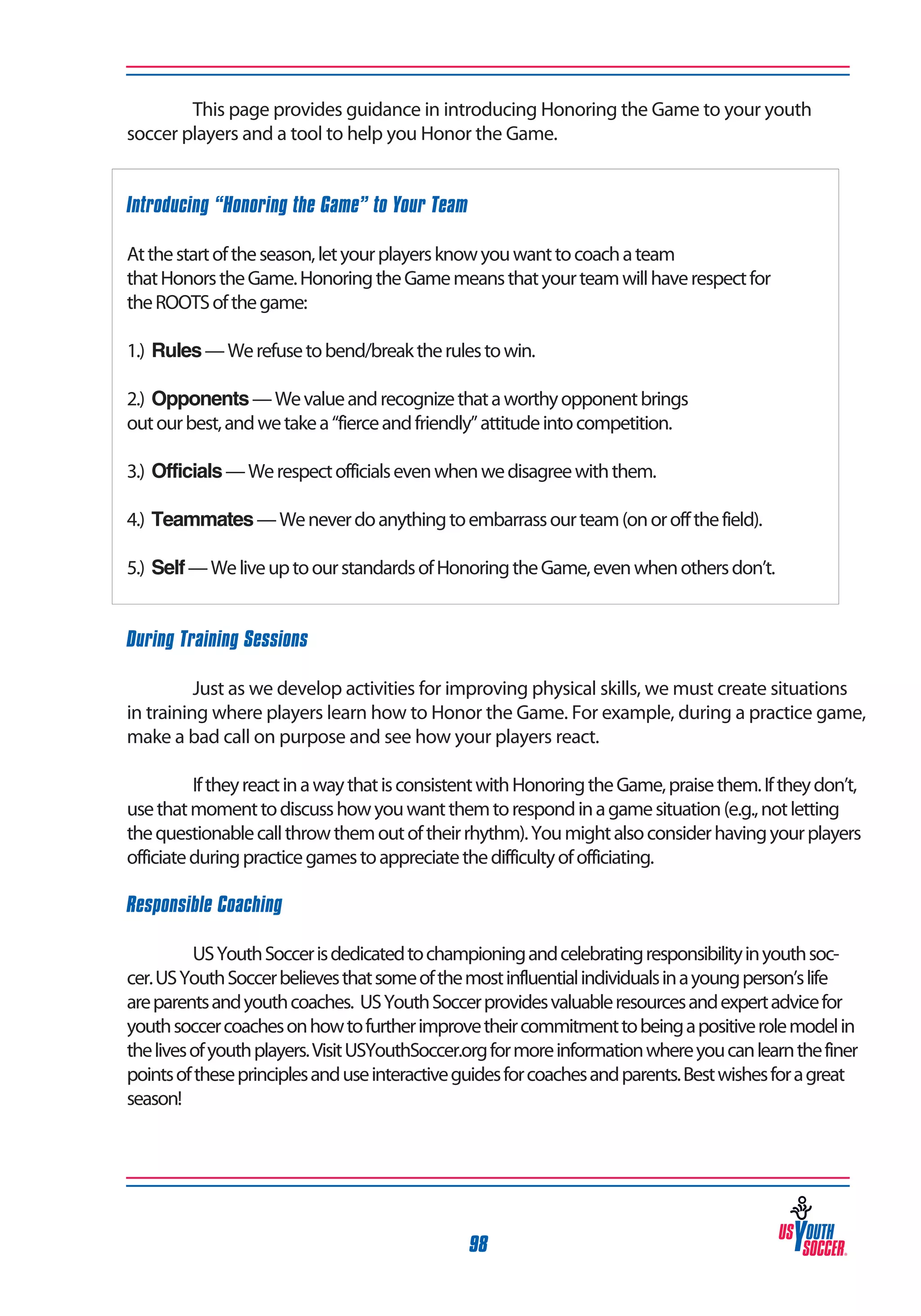 This page provides guidance in introducing Honoring the Game to your youth
soccer players and a tool to help you Honor the Game.
Introducing “Honoring the Game” to Your Team
At the start of the season, let your players know you want to coach a team
that Honors the Game. Honoring the Game means that your team will have respect for
the ROOTS of the game:
1.) Rules — We refuse to bend/break the rules to win.
2.) Opponents — We value and recognize that a worthy opponent brings
out our best, and we take a “fierce and friendly” attitude into competition.
3.) Officials — We respect officials even when we disagree with them.
4.) Teammates — We never do anything to embarrass our team (on or off the field).
5.) Self — We live up to our standards of Honoring the Game, even when others don’t.
During Training Sessions
	
Just as we develop activities for improving physical skills, we must create situations
in training where players learn how to Honor the Game. For example, during a practice game,
make a bad call on purpose and see how your players react.
	
If they react in a way that is consistent with Honoring the Game, praise them. If they don’t,
use that moment to discuss how you want them to respond in a game situation (e.g., not letting
the questionable call throw them out of their rhythm). You might also consider having your players
officiate during practice games to appreciate the difficulty of officiating.
Responsible Coaching
	
US Youth Soccer is dedicated to championing and celebrating responsibility in youth soccer. US Youth Soccer believes that some of the most influential individuals in a young person’s life
are parents and youth coaches. US Youth Soccer provides valuable resources and expert advice for
youth soccer coaches on how to further improve their commitment to being a positive role model in
the lives of youth players. Visit USYouthSoccer.org for more information where you can learn the finer
points of these principles and use interactive guides for coaches and parents. Best wishes for a great
season!

98

 