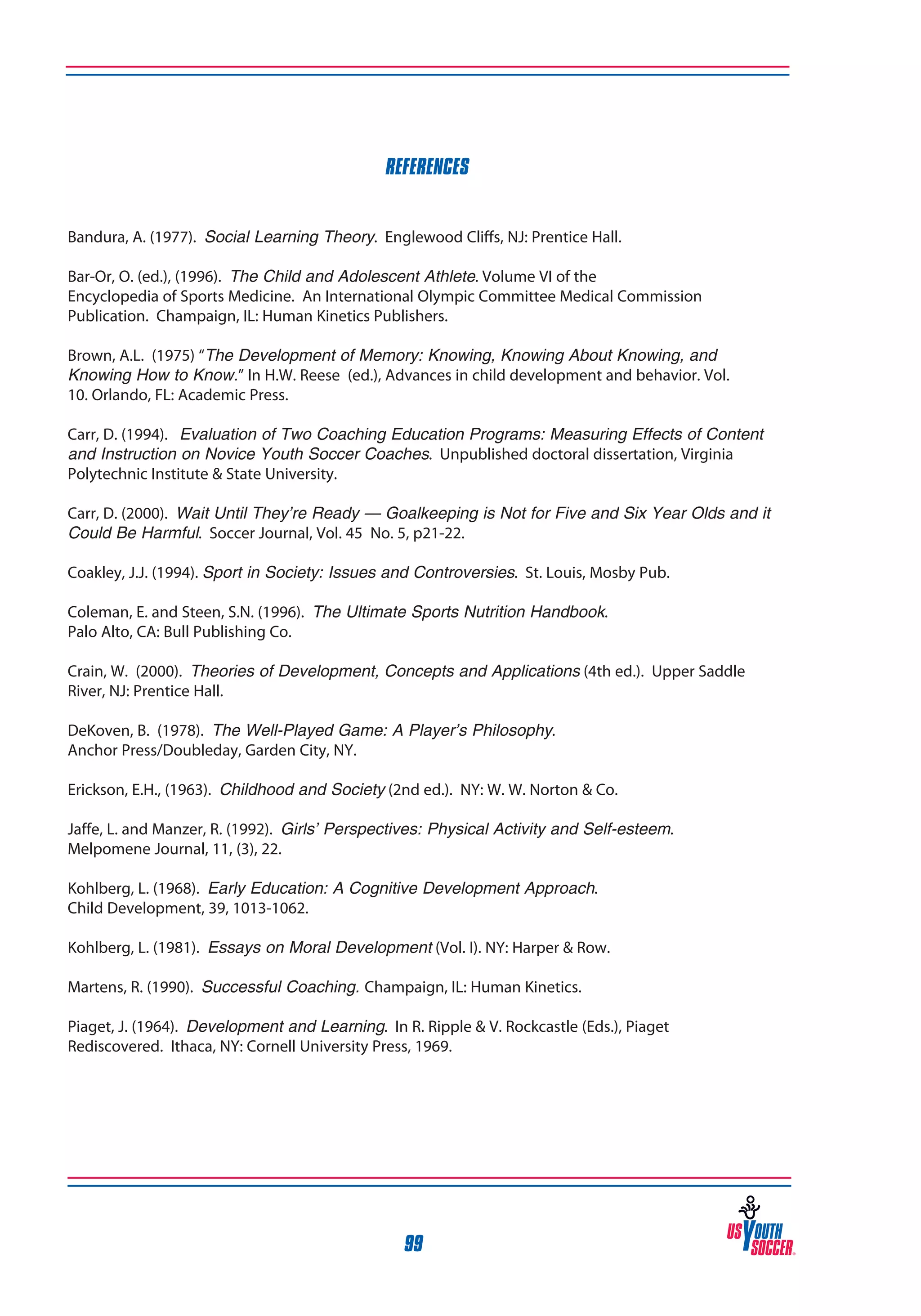 REFERENCES
Bandura, A. (1977). Social Learning Theory. Englewood Cliffs, NJ: Prentice Hall.
Bar-Or, O. (ed.), (1996). The Child and Adolescent Athlete. Volume VI of the
Encyclopedia of Sports Medicine. An International Olympic Committee Medical Commission
Publication. Champaign, IL: Human Kinetics Publishers.
Brown, A.L. (1975) “The Development of Memory: Knowing, Knowing About Knowing, and
Knowing How to Know.” In H.W. Reese (ed.), Advances in child development and behavior. Vol.
10. Orlando, FL: Academic Press.
Carr, D. (1994). Evaluation of Two Coaching Education Programs: Measuring Effects of Content
and Instruction on Novice Youth Soccer Coaches. Unpublished doctoral dissertation, Virginia
Polytechnic Institute & State University.
Carr, D. (2000). Wait Until They’re Ready — Goalkeeping is Not for Five and Six Year Olds and it
Could Be Harmful. Soccer Journal, Vol. 45 No. 5, p21-22.
Coakley, J.J. (1994). Sport in Society: Issues and Controversies. St. Louis, Mosby Pub.
Coleman, E. and Steen, S.N. (1996). The Ultimate Sports Nutrition Handbook.
Palo Alto, CA: Bull Publishing Co.
Crain, W. (2000). Theories of Development, Concepts and Applications (4th ed.). Upper Saddle
River, NJ: Prentice Hall.
DeKoven, B. (1978). The Well-Played Game: A Player’s Philosophy.
Anchor Press/Doubleday, Garden City, NY.
Erickson, E.H., (1963). Childhood and Society (2nd ed.). NY: W. W. Norton & Co.
Jaffe, L. and Manzer, R. (1992). Girls’ Perspectives: Physical Activity and Self-esteem.
Melpomene Journal, 11, (3), 22.
Kohlberg, L. (1968). Early Education: A Cognitive Development Approach.
Child Development, 39, 1013-1062.
Kohlberg, L. (1981). Essays on Moral Development (Vol. I). NY: Harper & Row.
Martens, R. (1990). Successful Coaching. Champaign, IL: Human Kinetics.
Piaget, J. (1964). Development and Learning. In R. Ripple & V. Rockcastle (Eds.), Piaget
Rediscovered. Ithaca, NY: Cornell University Press, 1969.

99

 