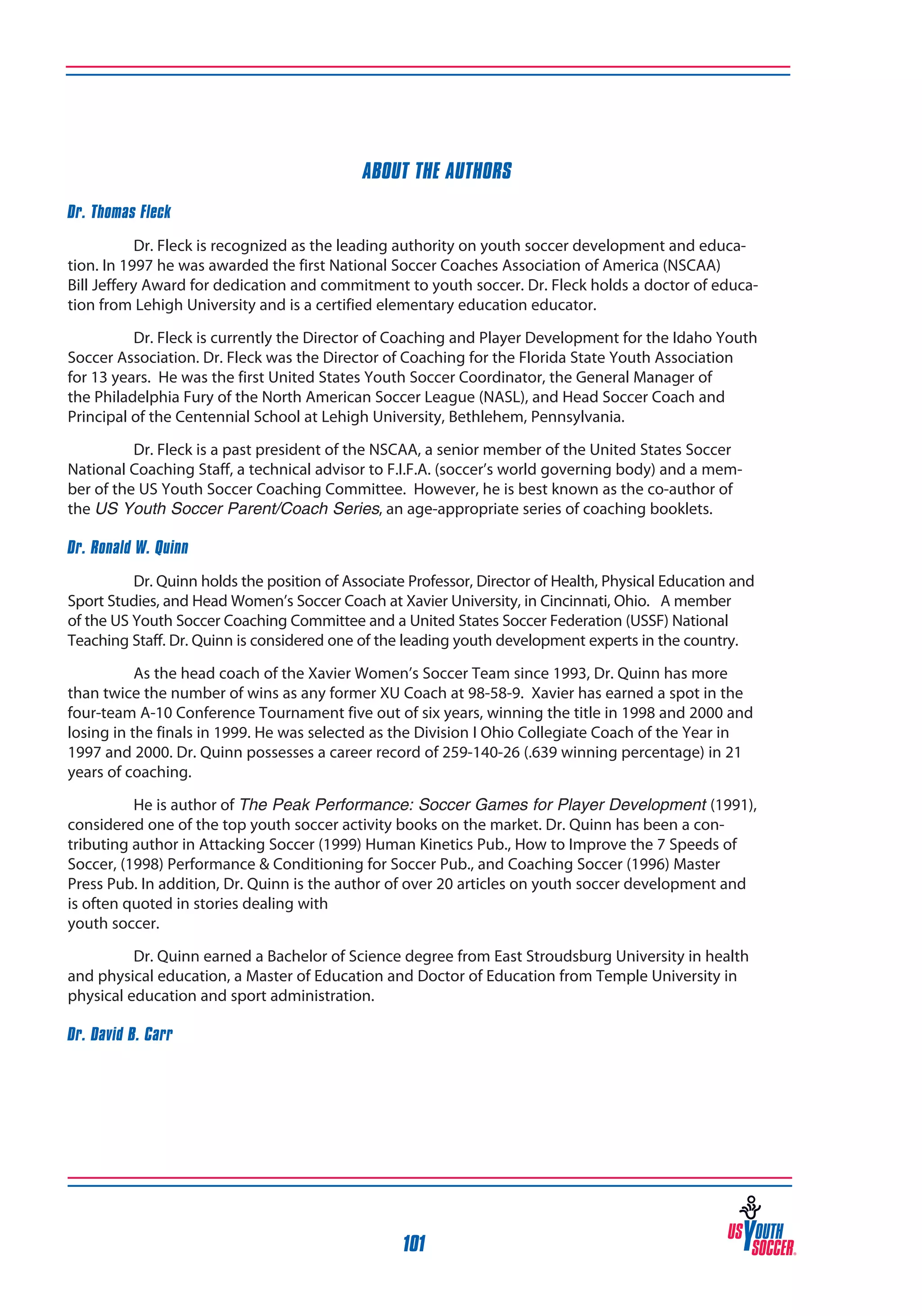 ABOUT THE AUTHORS
Dr. Thomas Fleck
Dr. Fleck is recognized as the leading authority on youth soccer development and education. In 1997 he was awarded the first National Soccer Coaches Association of America (NSCAA)
Bill Jeffery Award for dedication and commitment to youth soccer. Dr. Fleck holds a doctor of education from Lehigh University and is a certified elementary education educator.
Dr. Fleck is currently the Director of Coaching and Player Development for the Idaho Youth
Soccer Association. Dr. Fleck was the Director of Coaching for the Florida State Youth Association
for 13 years. He was the first United States Youth Soccer Coordinator, the General Manager of
the Philadelphia Fury of the North American Soccer League (NASL), and Head Soccer Coach and
Principal of the Centennial School at Lehigh University, Bethlehem, Pennsylvania.
Dr. Fleck is a past president of the NSCAA, a senior member of the United States Soccer
National Coaching Staff, a technical advisor to F.I.F.A. (soccer’s world governing body) and a member of the US Youth Soccer Coaching Committee. However, he is best known as the co-author of
the US Youth Soccer Parent/Coach Series, an age-appropriate series of coaching booklets.
Dr. Ronald W. Quinn
Dr. Quinn holds the position of Associate Professor, Director of Health, Physical Education and
Sport Studies, and Head Women’s Soccer Coach at Xavier University, in Cincinnati, Ohio. 	 A member
of the US Youth Soccer Coaching Committee and a United States Soccer Federation (USSF) National
Teaching Staff. Dr. Quinn is considered one of the leading youth development experts in the country.
As the head coach of the Xavier Women’s Soccer Team since 1993, Dr. Quinn has more
than twice the number of wins as any former XU Coach at 98-58-9. Xavier has earned a spot in the
four-team A-10 Conference Tournament five out of six years, winning the title in 1998 and 2000 and
losing in the finals in 1999. He was selected as the Division I Ohio Collegiate Coach of the Year in
1997 and 2000. Dr. Quinn possesses a career record of 259-140-26 (.639 winning percentage) in 21
years of coaching.
He is author of The Peak Performance: Soccer Games for Player Development (1991),
considered one of the top youth soccer activity books on the market. Dr. Quinn has been a contributing author in Attacking Soccer (1999) Human Kinetics Pub., How to Improve the 7 Speeds of
Soccer, (1998) Performance & Conditioning for Soccer Pub., and Coaching Soccer (1996) Master
Press Pub. In addition, Dr. Quinn is the author of over 20 articles on youth soccer development and
is often quoted in stories dealing with
youth soccer.
Dr. Quinn earned a Bachelor of Science degree from East Stroudsburg University in health
and physical education, a Master of Education and Doctor of Education from Temple University in
physical education and sport administration.
Dr. David B. Carr

101

 