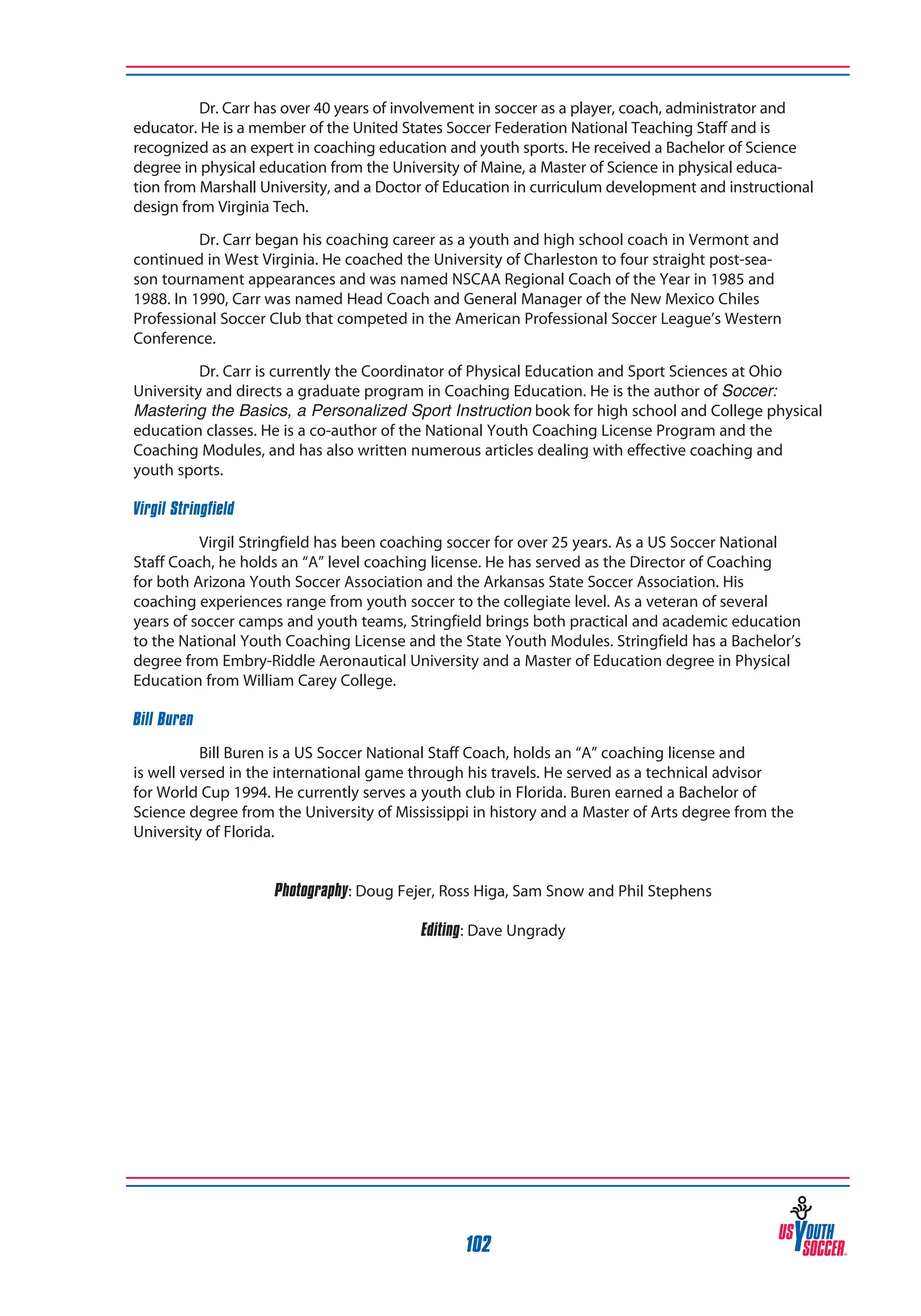 Dr. Carr has over 40 years of involvement in soccer as a player, coach, administrator and
educator. He is a member of the United States Soccer Federation National Teaching Staff and is
recognized as an expert in coaching education and youth sports. He received a Bachelor of Science
degree in physical education from the University of Maine, a Master of Science in physical education from Marshall University, and a Doctor of Education in curriculum development and instructional
design from Virginia Tech.
Dr. Carr began his coaching career as a youth and high school coach in Vermont and
continued in West Virginia. He coached the University of Charleston to four straight post-season tournament appearances and was named NSCAA Regional Coach of the Year in 1985 and
1988. In 1990, Carr was named Head Coach and General Manager of the New Mexico Chiles
Professional Soccer Club that competed in the American Professional Soccer League’s Western
Conference.
Dr. Carr is currently the Coordinator of Physical Education and Sport Sciences at Ohio
University and directs a graduate program in Coaching Education. He is the author of Soccer:
Mastering the Basics, a Personalized Sport Instruction book for high school and College physical
education classes. He is a co-author of the National Youth Coaching License Program and the
Coaching Modules, and has also written numerous articles dealing with effective coaching and
youth sports.
Virgil Stringfield
Virgil Stringfield has been coaching soccer for over 25 years. As a US Soccer National
Staff Coach, he holds an “A” level coaching license. He has served as the Director of Coaching
for both Arizona Youth Soccer Association and the Arkansas State Soccer Association. His
coaching experiences range from youth soccer to the collegiate level. As a veteran of several
years of soccer camps and youth teams, Stringfield brings both practical and academic education
to the National Youth Coaching License and the State Youth Modules. Stringfield has a Bachelor’s
degree from Embry-Riddle Aeronautical University and a Master of Education degree in Physical
Education from William Carey College.
Bill Buren
Bill Buren is a US Soccer National Staff Coach, holds an “A” coaching license and
is well versed in the international game through his travels. He served as a technical advisor
for World Cup 1994. He currently serves a youth club in Florida. Buren earned a Bachelor of
Science degree from the University of Mississippi in history and a Master of Arts degree from the
University of Florida.
Photography: Doug Fejer, Ross Higa, Sam Snow and Phil Stephens
Editing: Dave Ungrady

102

 