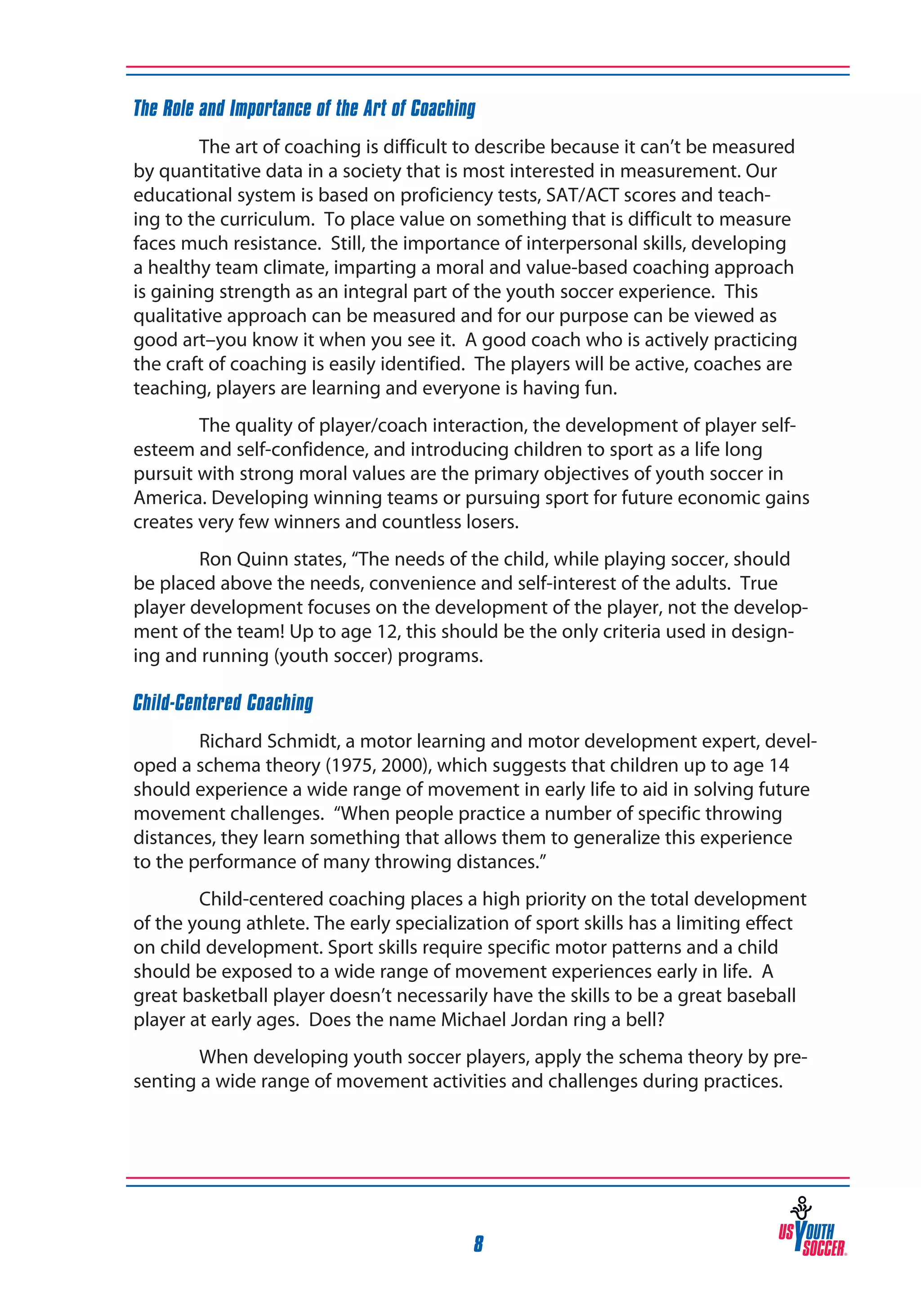 The Role and Importance of the Art of Coaching
The art of coaching is difficult to describe because it can’t be measured
by quantitative data in a society that is most interested in measurement. Our
educational system is based on proficiency tests, SAT/ACT scores and teaching to the curriculum. To place value on something that is difficult to measure
faces much resistance. Still, the importance of interpersonal skills, developing
a healthy team climate, imparting a moral and value-based coaching approach
is gaining strength as an integral part of the youth soccer experience. This
qualitative approach can be measured and for our purpose can be viewed as
good art–you know it when you see it. A good coach who is actively practicing
the craft of coaching is easily identified. The players will be active, coaches are
teaching, players are learning and everyone is having fun.
The quality of player/coach interaction, the development of player selfesteem and self-confidence, and introducing children to sport as a life long
pursuit with strong moral values are the primary objectives of youth soccer in
America. Developing winning teams or pursuing sport for future economic gains
creates very few winners and countless losers.
Ron Quinn states, “The needs of the child, while playing soccer, should
be placed above the needs, convenience and self-interest of the adults. True
player development focuses on the development of the player, not the development of the team! Up to age 12, this should be the only criteria used in designing and running (youth soccer) programs.
Child-Centered Coaching
Richard Schmidt, a motor learning and motor development expert, developed a schema theory (1975, 2000), which suggests that children up to age 14
should experience a wide range of movement in early life to aid in solving future
movement challenges. “When people practice a number of specific throwing
distances, they learn something that allows them to generalize this experience
to the performance of many throwing distances.”
Child-centered coaching places a high priority on the total development
of the young athlete. The early specialization of sport skills has a limiting effect
on child development. Sport skills require specific motor patterns and a child
should be exposed to a wide range of movement experiences early in life. A
great basketball player doesn’t necessarily have the skills to be a great baseball
player at early ages. Does the name Michael Jordan ring a bell?
When developing youth soccer players, apply the schema theory by presenting a wide range of movement activities and challenges during practices.

8

 
