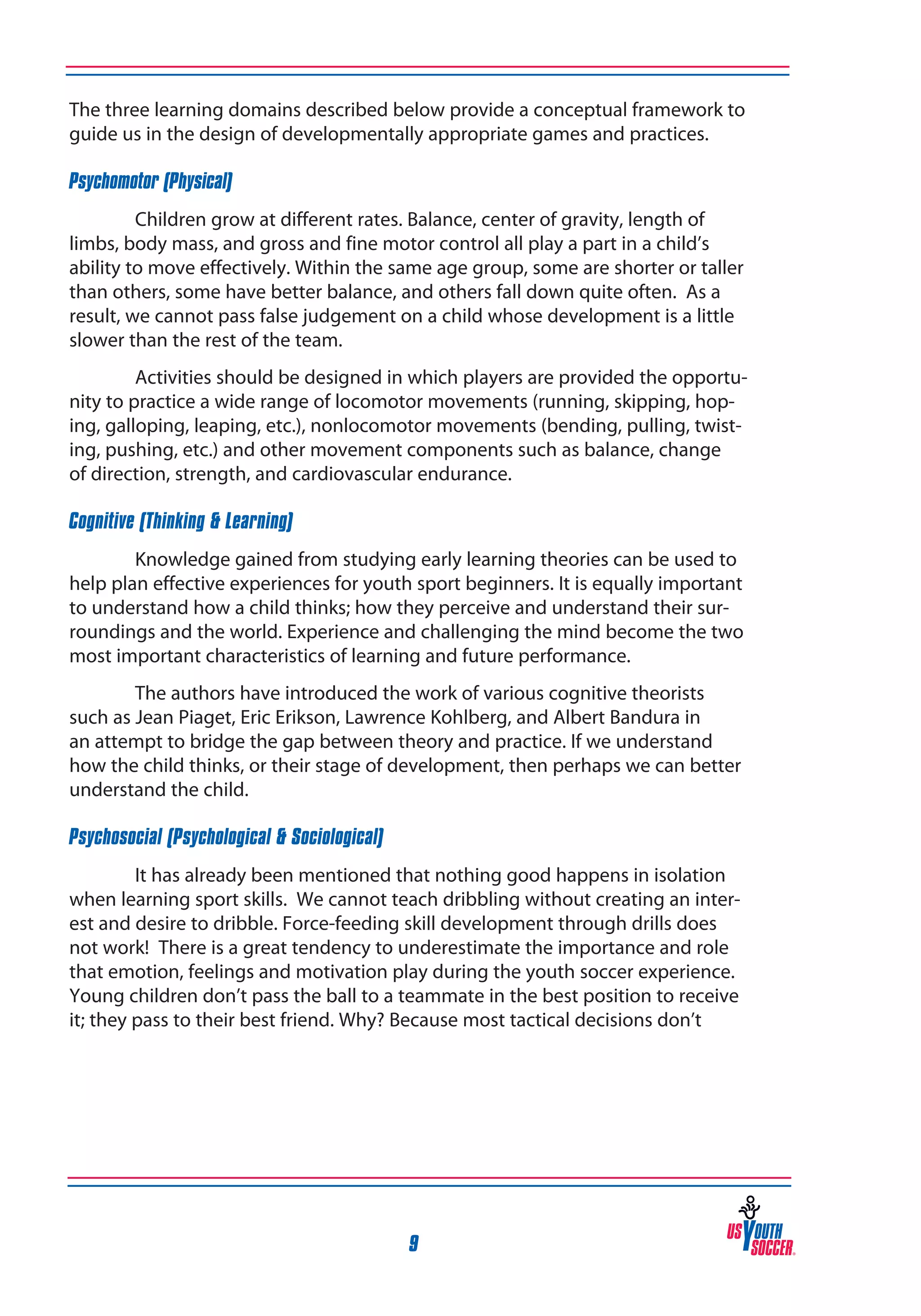 The three learning domains described below provide a conceptual framework to
guide us in the design of developmentally appropriate games and practices.
Psychomotor (Physical)
Children grow at different rates. Balance, center of gravity, length of
limbs, body mass, and gross and fine motor control all play a part in a child’s
ability to move effectively. Within the same age group, some are shorter or taller
than others, some have better balance, and others fall down quite often. As a
result, we cannot pass false judgement on a child whose development is a little
slower than the rest of the team.
Activities should be designed in which players are provided the opportunity to practice a wide range of locomotor movements (running, skipping, hoping, galloping, leaping, etc.), nonlocomotor movements (bending, pulling, twisting, pushing, etc.) and other movement components such as balance, change
of direction, strength, and cardiovascular endurance.
Cognitive (Thinking & Learning)
Knowledge gained from studying early learning theories can be used to
help plan effective experiences for youth sport beginners. It is equally important
to understand how a child thinks; how they perceive and understand their surroundings and the world. Experience and challenging the mind become the two
most important characteristics of learning and future performance.
The authors have introduced the work of various cognitive theorists
such as Jean Piaget, Eric Erikson, Lawrence Kohlberg, and Albert Bandura in
an attempt to bridge the gap between theory and practice. If we understand
how the child thinks, or their stage of development, then perhaps we can better
understand the child.
Psychosocial (Psychological & Sociological)
It has already been mentioned that nothing good happens in isolation
when learning sport skills. We cannot teach dribbling without creating an interest and desire to dribble. Force-feeding skill development through drills does
not work! There is a great tendency to underestimate the importance and role
that emotion, feelings and motivation play during the youth soccer experience.
Young children don’t pass the ball to a teammate in the best position to receive
it; they pass to their best friend. Why? Because most tactical decisions don’t

9

 