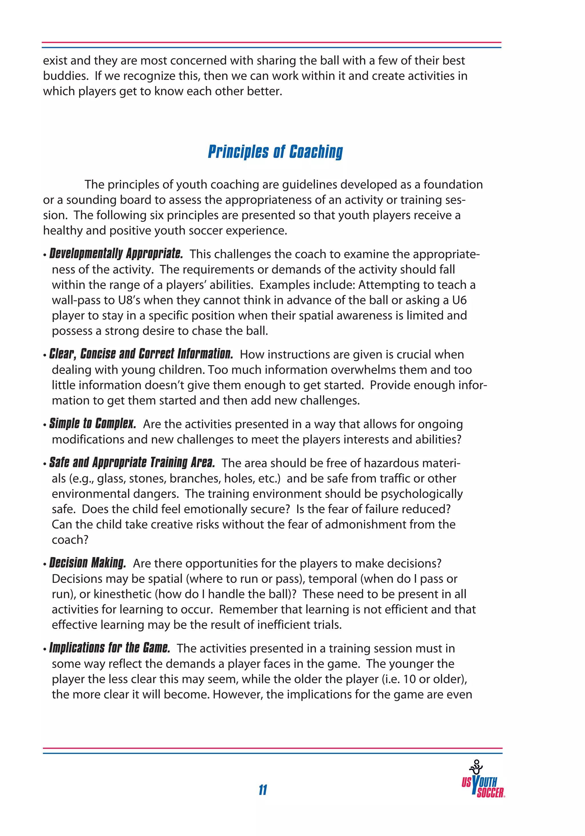 exist and they are most concerned with sharing the ball with a few of their best
buddies. If we recognize this, then we can work within it and create activities in
which players get to know each other better.

Principles of Coaching
	
The principles of youth coaching are guidelines developed as a foundation
or a sounding board to assess the appropriateness of an activity or training session. The following six principles are presented so that youth players receive a
healthy and positive youth soccer experience.
• Developmentally Appropriate. This challenges the coach to examine the appropriateness of the activity. The requirements or demands of the activity should fall
within the range of a players’ abilities. Examples include: Attempting to teach a
wall-pass to U8’s when they cannot think in advance of the ball or asking a U6
player to stay in a specific position when their spatial awareness is limited and
possess a strong desire to chase the ball.
• Clear, Concise and Correct Information. How instructions are given is crucial when
dealing with young children. Too much information overwhelms them and too
little information doesn’t give them enough to get started. Provide enough information to get them started and then add new challenges.
• Simple to Complex. Are the activities presented in a way that allows for ongoing
modifications and new challenges to meet the players interests and abilities?
• Safe and Appropriate Training Area. The area should be free of hazardous materials (e.g., glass, stones, branches, holes, etc.) and be safe from traffic or other
environmental dangers. The training environment should be psychologically
safe. Does the child feel emotionally secure? Is the fear of failure reduced?
Can the child take creative risks without the fear of admonishment from the
coach?
• Decision Making. Are there opportunities for the players to make decisions?
Decisions may be spatial (where to run or pass), temporal (when do I pass or
run), or kinesthetic (how do I handle the ball)? These need to be present in all
activities for learning to occur. Remember that learning is not efficient and that
effective learning may be the result of inefficient trials.
• Implications for the Game. The activities presented in a training session must in
some way reflect the demands a player faces in the game. The younger the
player the less clear this may seem, while the older the player (i.e. 10 or older),
the more clear it will become. However, the implications for the game are even

11

 