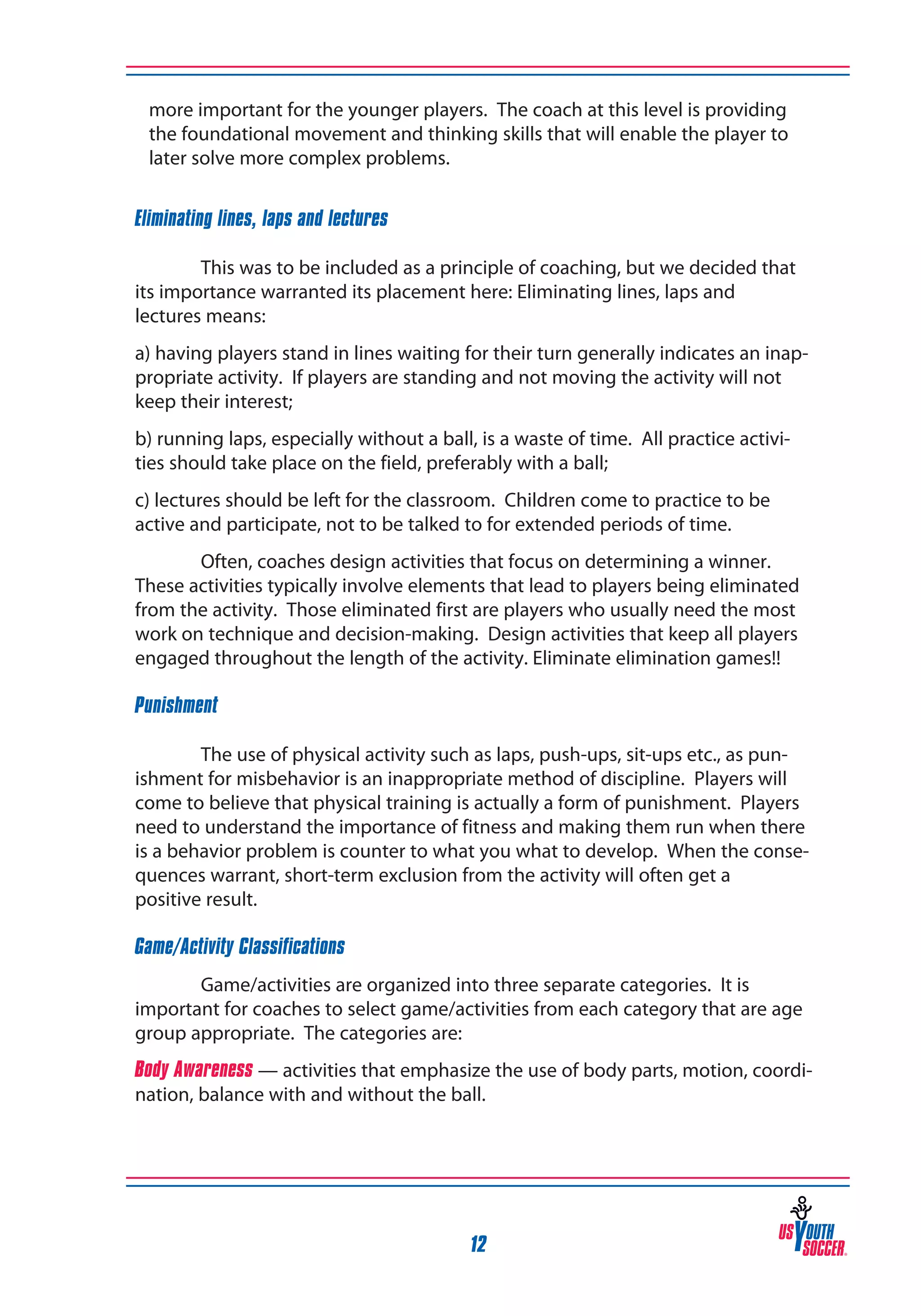more important for the younger players. The coach at this level is providing
the foundational movement and thinking skills that will enable the player to
later solve more complex problems.
Eliminating lines, laps and lectures
	
	
This was to be included as a principle of coaching, but we decided that
its importance warranted its placement here: Eliminating lines, laps and
lectures means:
a) having players stand in lines waiting for their turn generally indicates an inappropriate activity. If players are standing and not moving the activity will not 	
keep their interest;
b) running laps, especially without a ball, is a waste of time. All practice activities should take place on the field, preferably with a ball;
c) lectures should be left for the classroom. Children come to practice to be 	
active and participate, not to be talked to for extended periods of time.
Often, coaches design activities that focus on determining a winner.
These activities typically involve elements that lead to players being eliminated
from the activity. Those eliminated first are players who usually need the most
work on technique and decision-making. Design activities that keep all players
engaged throughout the length of the activity. Eliminate elimination games!!
Punishment
	
The use of physical activity such as laps, push-ups, sit-ups etc., as punishment for misbehavior is an inappropriate method of discipline. Players will
come to believe that physical training is actually a form of punishment. Players
need to understand the importance of fitness and making them run when there
is a behavior problem is counter to what you what to develop. When the consequences warrant, short-term exclusion from the activity will often get a
positive result.
Game/Activity Classifications
Game/activities are organized into three separate categories. It is
important for coaches to select game/activities from each category that are age
group appropriate. The categories are:
Body Awareness — activities that emphasize the use of body parts, motion, coordination, balance with and without the ball.

12

 