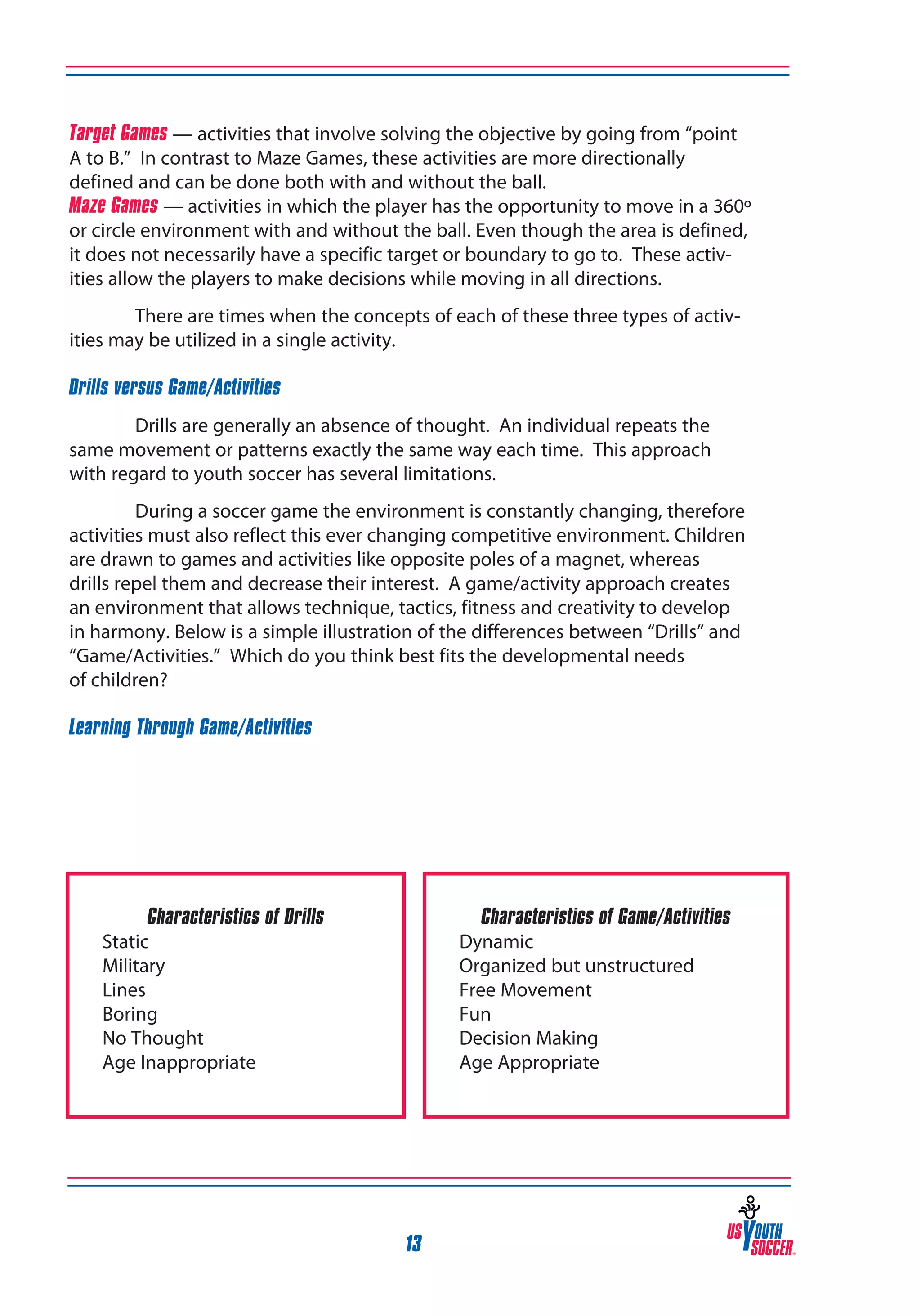 Target Games — activities that involve solving the objective by going from “point
A to B.” In contrast to Maze Games, these activities are more directionally
defined and can be done both with and without the ball.
Maze Games — activities in which the player has the opportunity to move in a 360º
or circle environment with and without the ball. Even though the area is defined,
it does not necessarily have a specific target or boundary to go to. These activities allow the players to make decisions while moving in all directions.
There are times when the concepts of each of these three types of activities may be utilized in a single activity.
Drills versus Game/Activities
Drills are generally an absence of thought. An individual repeats the
same movement or patterns exactly the same way each time. This approach
with regard to youth soccer has several limitations.
During a soccer game the environment is constantly changing, therefore
activities must also reflect this ever changing competitive environment. Children
are drawn to games and activities like opposite poles of a magnet, whereas
drills repel them and decrease their interest. A game/activity approach creates
an environment that allows technique, tactics, fitness and creativity to develop
in harmony. Below is a simple illustration of the differences between “Drills” and
“Game/Activities.” Which do you think best fits the developmental needs
of children?
Learning Through Game/Activities

Characteristics of Drills
Static
Military
Lines
Boring
No Thought
Age Inappropriate

Characteristics of Game/Activities
Dynamic
Organized but unstructured
Free Movement
Fun
Decision Making
Age Appropriate

13

 