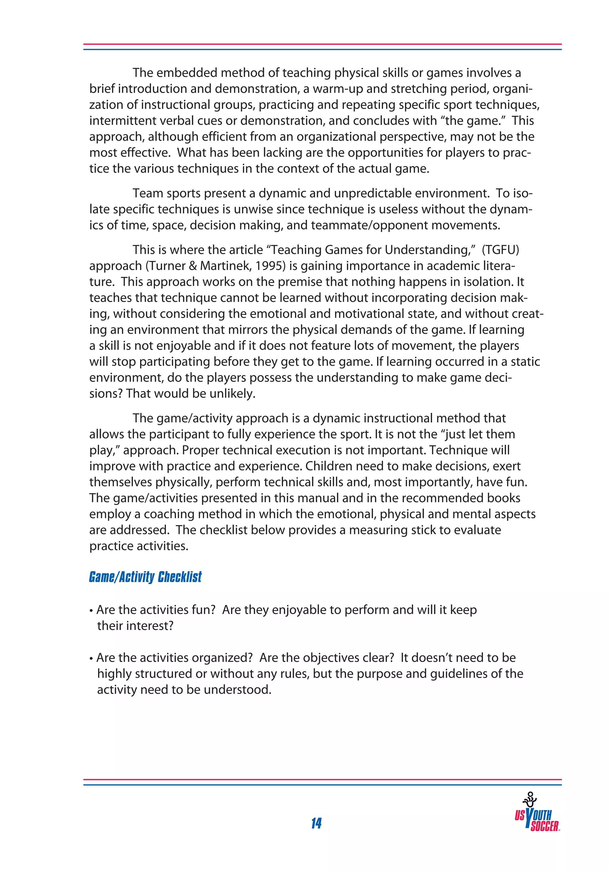 The embedded method of teaching physical skills or games involves a
brief introduction and demonstration, a warm-up and stretching period, organization of instructional groups, practicing and repeating specific sport techniques,
intermittent verbal cues or demonstration, and concludes with “the game.” This
approach, although efficient from an organizational perspective, may not be the
most effective. What has been lacking are the opportunities for players to practice the various techniques in the context of the actual game.
Team sports present a dynamic and unpredictable environment. To isolate specific techniques is unwise since technique is useless without the dynamics of time, space, decision making, and teammate/opponent movements.
This is where the article “Teaching Games for Understanding,” (TGFU)
approach (Turner & Martinek, 1995) is gaining importance in academic literature. This approach works on the premise that nothing happens in isolation. It
teaches that technique cannot be learned without incorporating decision making, without considering the emotional and motivational state, and without creating an environment that mirrors the physical demands of the game. If learning
a skill is not enjoyable and if it does not feature lots of movement, the players
will stop participating before they get to the game. If learning occurred in a static
environment, do the players possess the understanding to make game decisions? That would be unlikely.
The game/activity approach is a dynamic instructional method that
allows the participant to fully experience the sport. It is not the “just let them
play,” approach. Proper technical execution is not important. Technique will
improve with practice and experience. Children need to make decisions, exert
themselves physically, perform technical skills and, most importantly, have fun.
The game/activities presented in this manual and in the recommended books
employ a coaching method in which the emotional, physical and mental aspects
are addressed. The checklist below provides a measuring stick to evaluate
practice activities.
Game/Activity Checklist
• Are the activities fun? Are they enjoyable to perform and will it keep
their interest?
• Are the activities organized? Are the objectives clear? It doesn’t need to be
highly structured or without any rules, but the purpose and guidelines of the
activity need to be understood.

14

 