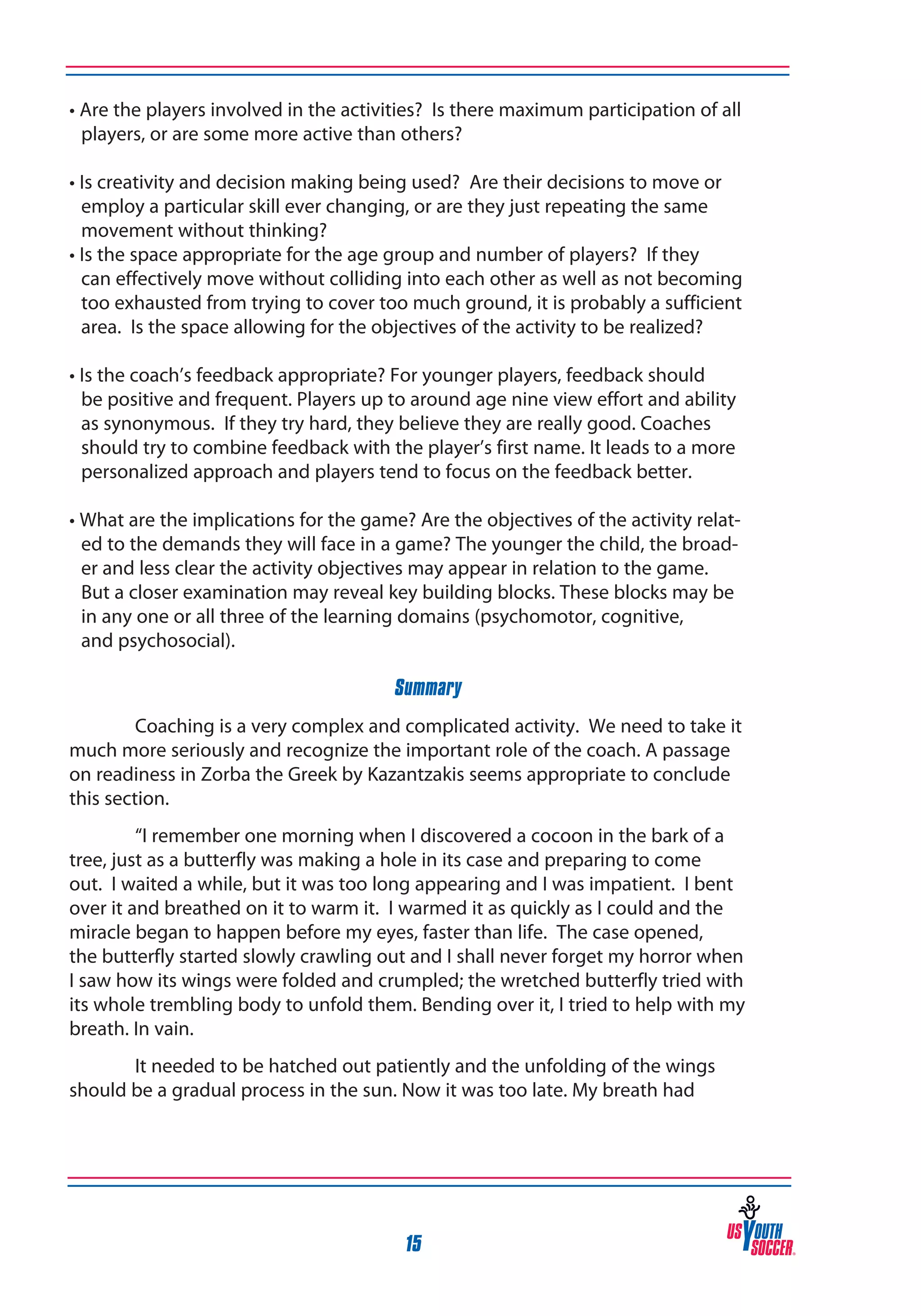 • Are the players involved in the activities? Is there maximum participation of all
players, or are some more active than others?
• Is creativity and decision making being used? Are their decisions to move or
employ a particular skill ever changing, or are they just repeating the same
movement without thinking?
• Is the space appropriate for the age group and number of players? If they
can effectively move without colliding into each other as well as not becoming
too exhausted from trying to cover too much ground, it is probably a sufficient
area. Is the space allowing for the objectives of the activity to be realized?
• Is the coach’s feedback appropriate? For younger players, feedback should
be positive and frequent. Players up to around age nine view effort and ability
as synonymous. If they try hard, they believe they are really good. Coaches
should try to combine feedback with the player’s first name. It leads to a more
personalized approach and players tend to focus on the feedback better.
• What are the implications for the game? Are the objectives of the activity related to the demands they will face in a game? The younger the child, the broader and less clear the activity objectives may appear in relation to the game.
But a closer examination may reveal key building blocks. These blocks may be
in any one or all three of the learning domains (psychomotor, cognitive,
and psychosocial).
Summary
Coaching is a very complex and complicated activity. We need to take it
much more seriously and recognize the important role of the coach. A passage
on readiness in Zorba the Greek by Kazantzakis seems appropriate to conclude
this section.
“I remember one morning when I discovered a cocoon in the bark of a
tree, just as a butterfly was making a hole in its case and preparing to come
out. I waited a while, but it was too long appearing and I was impatient. I bent
over it and breathed on it to warm it. I warmed it as quickly as I could and the
miracle began to happen before my eyes, faster than life. The case opened,
the butterfly started slowly crawling out and I shall never forget my horror when
I saw how its wings were folded and crumpled; the wretched butterfly tried with
its whole trembling body to unfold them. Bending over it, I tried to help with my
breath. In vain.
It needed to be hatched out patiently and the unfolding of the wings
should be a gradual process in the sun. Now it was too late. My breath had

15

 