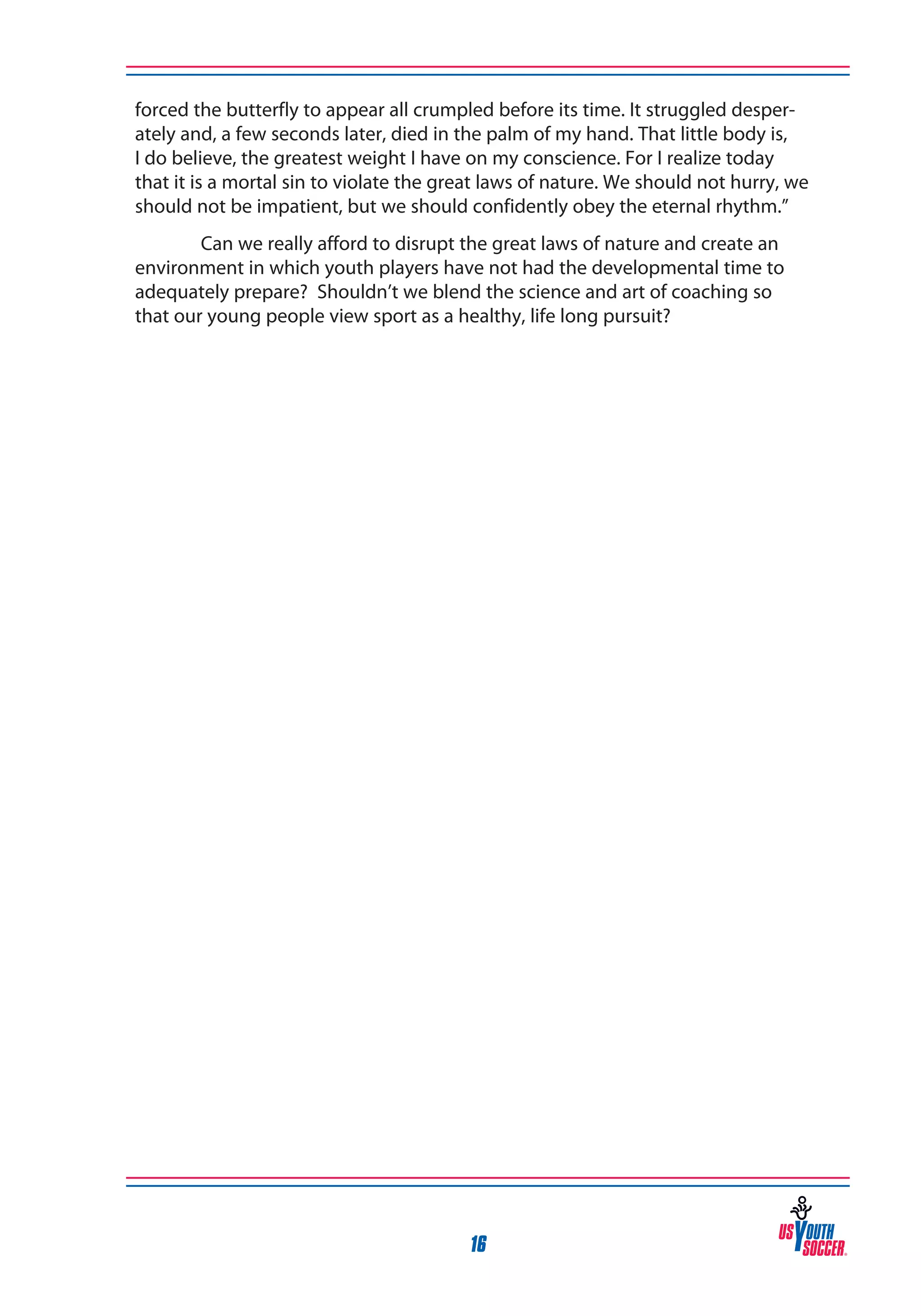 forced the butterfly to appear all crumpled before its time. It struggled desperately and, a few seconds later, died in the palm of my hand. That little body is,
I do believe, the greatest weight I have on my conscience. For I realize today
that it is a mortal sin to violate the great laws of nature. We should not hurry, we
should not be impatient, but we should confidently obey the eternal rhythm.”
Can we really afford to disrupt the great laws of nature and create an
environment in which youth players have not had the developmental time to
adequately prepare? Shouldn’t we blend the science and art of coaching so
that our young people view sport as a healthy, life long pursuit?

16

 