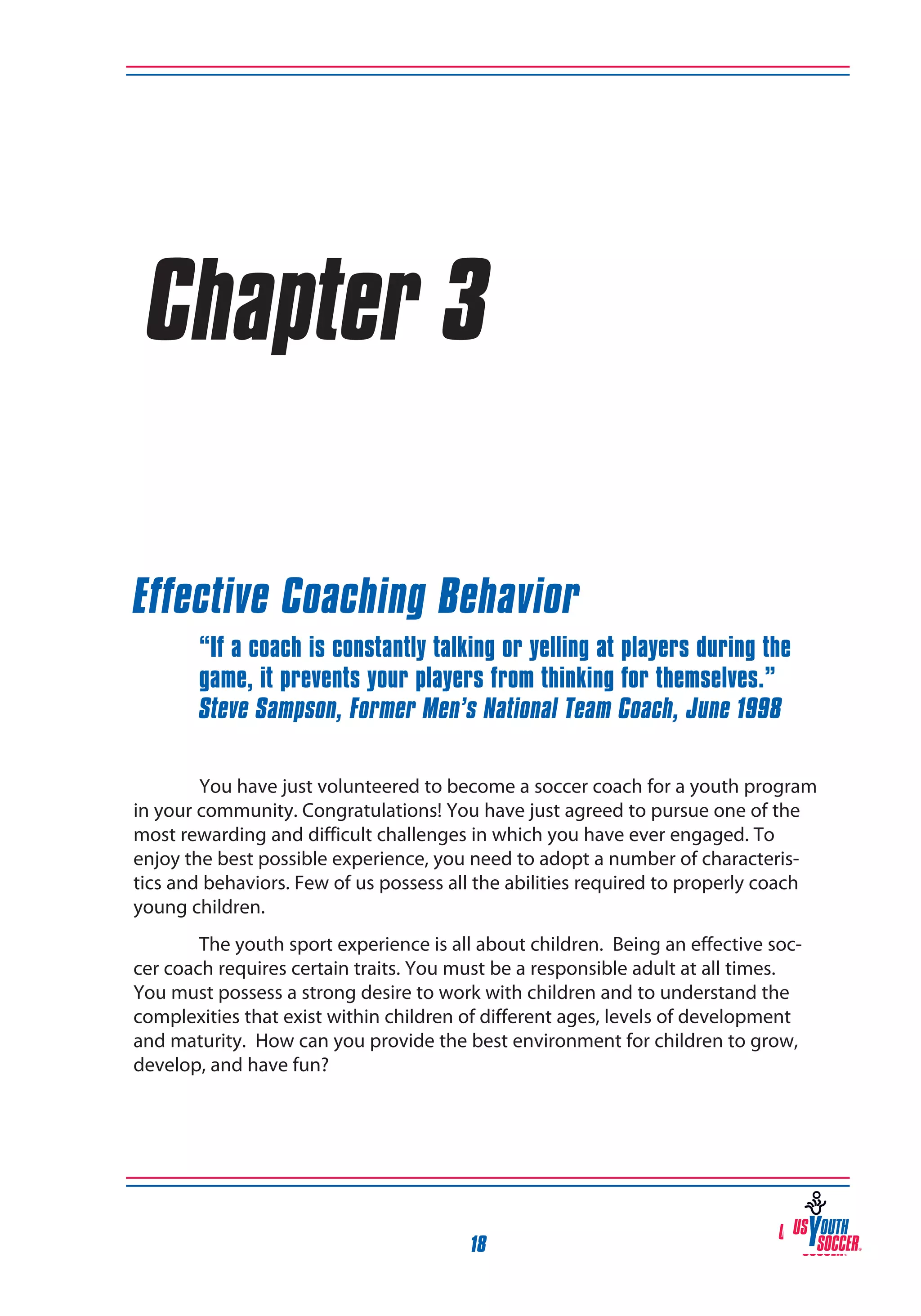 Chapter 3
Effective Coaching Behavior
“If a coach is constantly talking or yelling at players during the
game, it prevents your players from thinking for themselves.”
Steve Sampson, Former Men’s National Team Coach, June 1998
You have just volunteered to become a soccer coach for a youth program
in your community. Congratulations! You have just agreed to pursue one of the
most rewarding and difficult challenges in which you have ever engaged. To
enjoy the best possible experience, you need to adopt a number of characteristics and behaviors. Few of us possess all the abilities required to properly coach
young children.
The youth sport experience is all about children. Being an effective soccer coach requires certain traits. You must be a responsible adult at all times.
You must possess a strong desire to work with children and to understand the
complexities that exist within children of different ages, levels of development
and maturity. How can you provide the best environment for children to grow,
develop, and have fun?

18

 