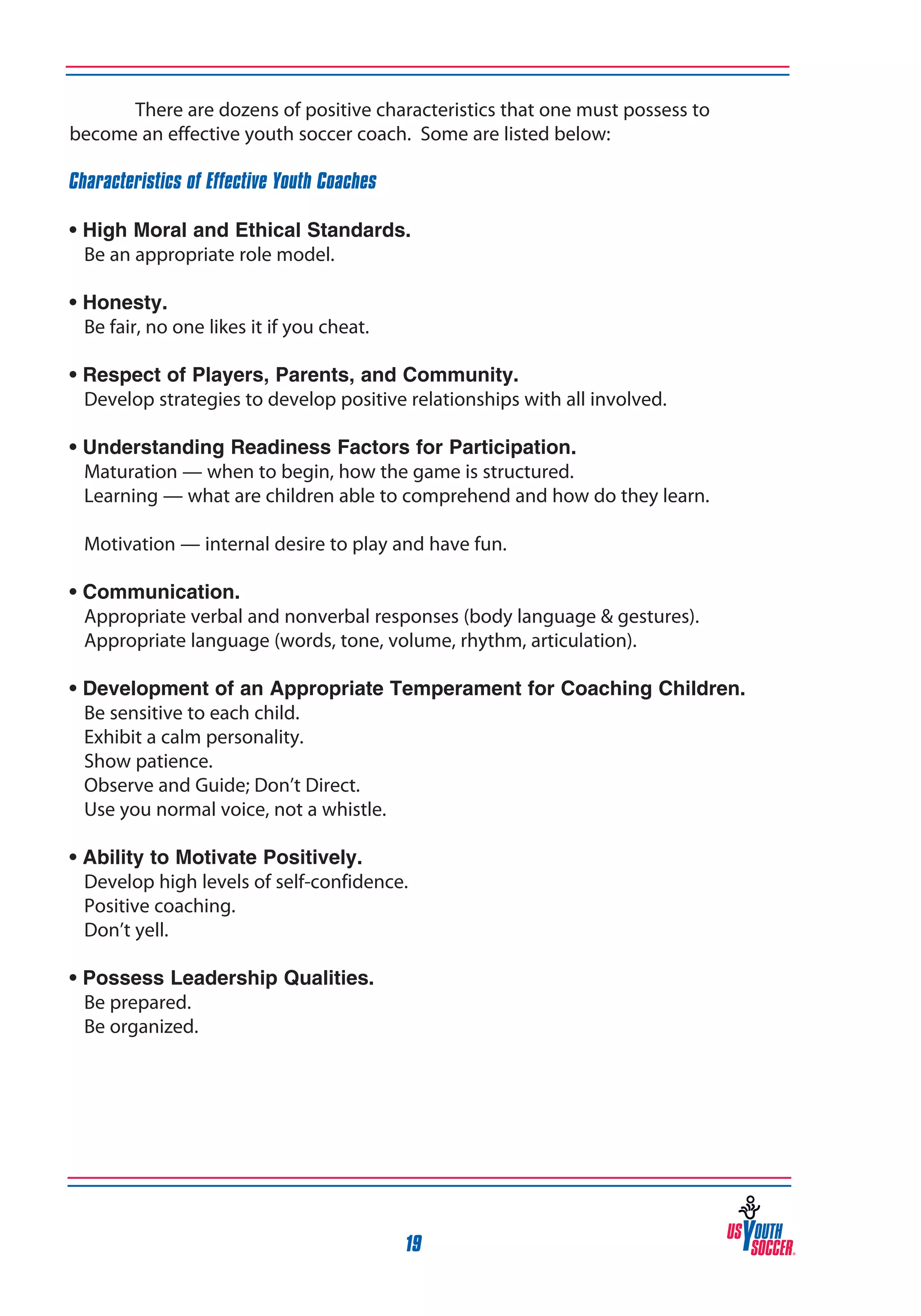 There are dozens of positive characteristics that one must possess to
become an effective youth soccer coach. Some are listed below:
Characteristics of Effective Youth Coaches
• High Moral and Ethical Standards.
	 Be an appropriate role model.
• Honesty.
	 Be fair, no one likes it if you cheat.
• Respect of Players, Parents, and Community.
	 Develop strategies to develop positive relationships with all involved.
• Understanding Readiness Factors for Participation.
	 Maturation — when to begin, how the game is structured.
	 Learning — what are children able to comprehend and how do they learn.	
	 Motivation — internal desire to play and have fun.
• Communication.
	 Appropriate verbal and nonverbal responses (body language & gestures).
	 Appropriate language (words, tone, volume, rhythm, articulation).
•
	
	
	
	
	

Development of an Appropriate Temperament for Coaching Children.
Be sensitive to each child.
Exhibit a calm personality.
Show patience.
Observe and Guide; Don’t Direct.
Use you normal voice, not a whistle.

•
	
	
	

Ability to Motivate Positively.
Develop high levels of self-confidence.
Positive coaching.
Don’t yell.

• Possess Leadership Qualities.
	 Be prepared.
	 Be organized.

19

 
