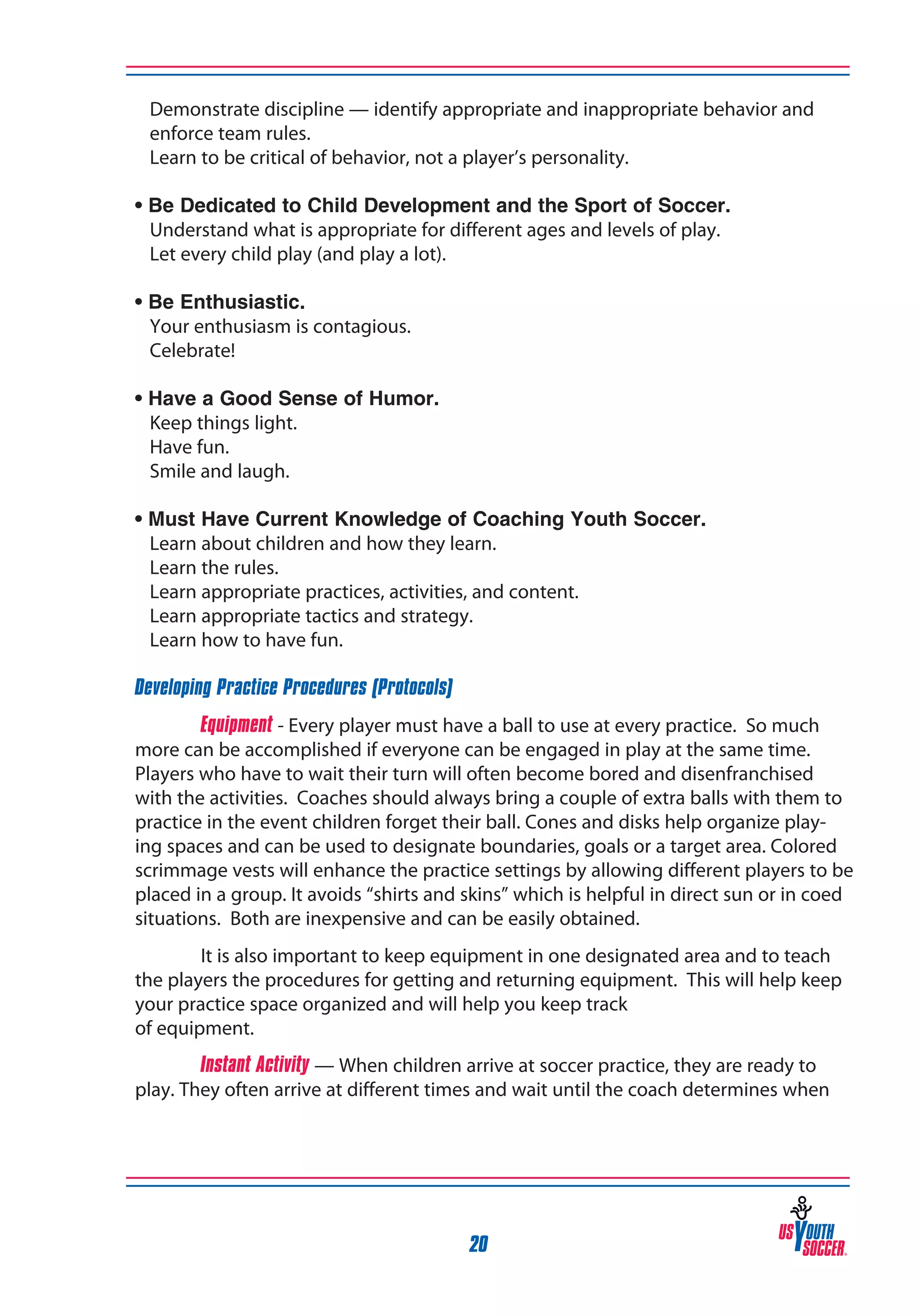 Demonstrate discipline — identify appropriate and inappropriate behavior and
enforce team rules.
	 Learn to be critical of behavior, not a player’s personality.
• Be Dedicated to Child Development and the Sport of Soccer.
	 Understand what is appropriate for different ages and levels of play.
	 Let every child play (and play a lot).
• Be Enthusiastic.
	 Your enthusiasm is contagious.
	 Celebrate!
•
	
	
	

Have a Good Sense of Humor.
Keep things light.
Have fun.
Smile and laugh.

•
	
	
	
	
	

Must Have Current Knowledge of Coaching Youth Soccer.
Learn about children and how they learn.
Learn the rules.
Learn appropriate practices, activities, and content.
Learn appropriate tactics and strategy.
Learn how to have fun.

Developing Practice Procedures (Protocols)
Equipment - Every player must have a ball to use at every practice. So much
more can be accomplished if everyone can be engaged in play at the same time.
Players who have to wait their turn will often become bored and disenfranchised
with the activities. Coaches should always bring a couple of extra balls with them to
practice in the event children forget their ball. Cones and disks help organize playing spaces and can be used to designate boundaries, goals or a target area. Colored
scrimmage vests will enhance the practice settings by allowing different players to be
placed in a group. It avoids “shirts and skins” which is helpful in direct sun or in coed
situations. Both are inexpensive and can be easily obtained.
It is also important to keep equipment in one designated area and to teach
the players the procedures for getting and returning equipment. This will help keep
your practice space organized and will help you keep track
of equipment.
Instant Activity — When children arrive at soccer practice, they are ready to
play. They often arrive at different times and wait until the coach determines when

20

 