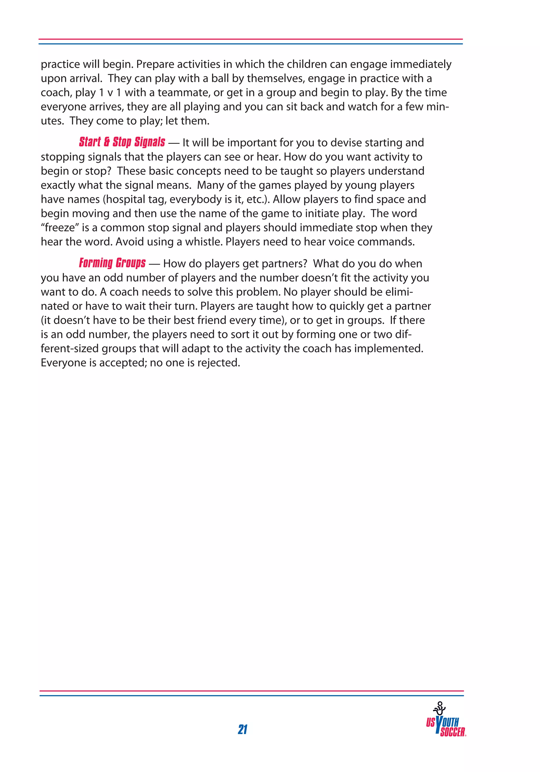practice will begin. Prepare activities in which the children can engage immediately
upon arrival. They can play with a ball by themselves, engage in practice with a
coach, play 1 v 1 with a teammate, or get in a group and begin to play. By the time
everyone arrives, they are all playing and you can sit back and watch for a few minutes. They come to play; let them.
Start & Stop Signals — It will be important for you to devise starting and
stopping signals that the players can see or hear. How do you want activity to
begin or stop? These basic concepts need to be taught so players understand
exactly what the signal means. Many of the games played by young players
have names (hospital tag, everybody is it, etc.). Allow players to find space and
begin moving and then use the name of the game to initiate play. The word
“freeze” is a common stop signal and players should immediate stop when they
hear the word. Avoid using a whistle. Players need to hear voice commands.
Forming Groups — How do players get partners? What do you do when
you have an odd number of players and the number doesn’t fit the activity you
want to do. A coach needs to solve this problem. No player should be eliminated or have to wait their turn. Players are taught how to quickly get a partner
(it doesn’t have to be their best friend every time), or to get in groups. If there
is an odd number, the players need to sort it out by forming one or two different-sized groups that will adapt to the activity the coach has implemented.
Everyone is accepted; no one is rejected.

21

 