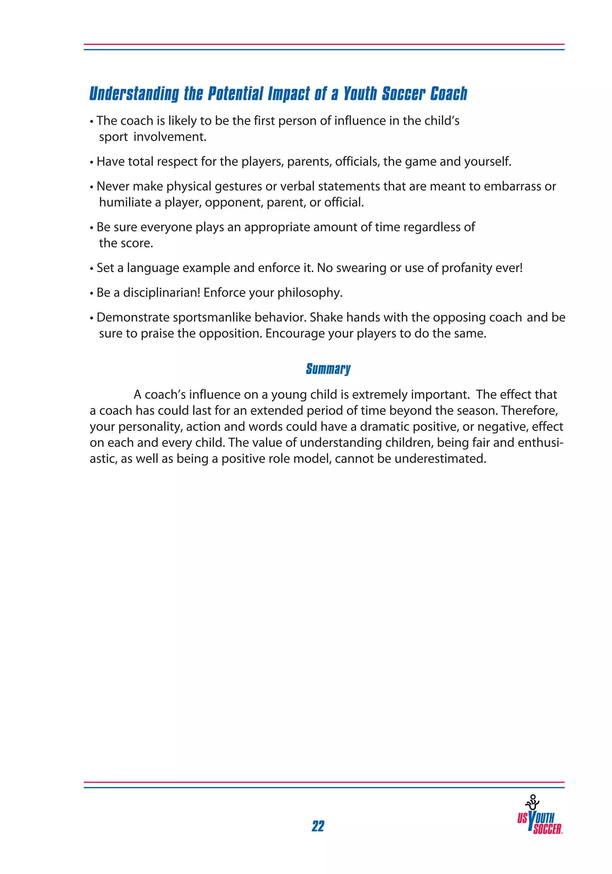 Understanding the Potential Impact of a Youth Soccer Coach
• The coach is likely to be the first person of influence in the child’s
sport 	involvement.
• Have total respect for the players, parents, officials, the game and yourself.
• Never make physical gestures or verbal statements that are meant to embarrass or
humiliate a player, opponent, parent, or official.
• Be sure everyone plays an appropriate amount of time regardless of
the score.
• Set a language example and enforce it. No swearing or use of profanity ever!
• Be a disciplinarian! Enforce your philosophy.
• Demonstrate sportsmanlike behavior. Shake hands with the opposing coach 	and be
sure to praise the opposition. Encourage your players to do the same.
Summary
A coach’s influence on a young child is extremely important. The effect that
a coach has could last for an extended period of time beyond the season. Therefore,
your personality, action and words could have a dramatic positive, or negative, effect
on each and every child. The value of understanding children, being fair and enthusiastic, as well as being a positive role model, cannot be underestimated.

22

 