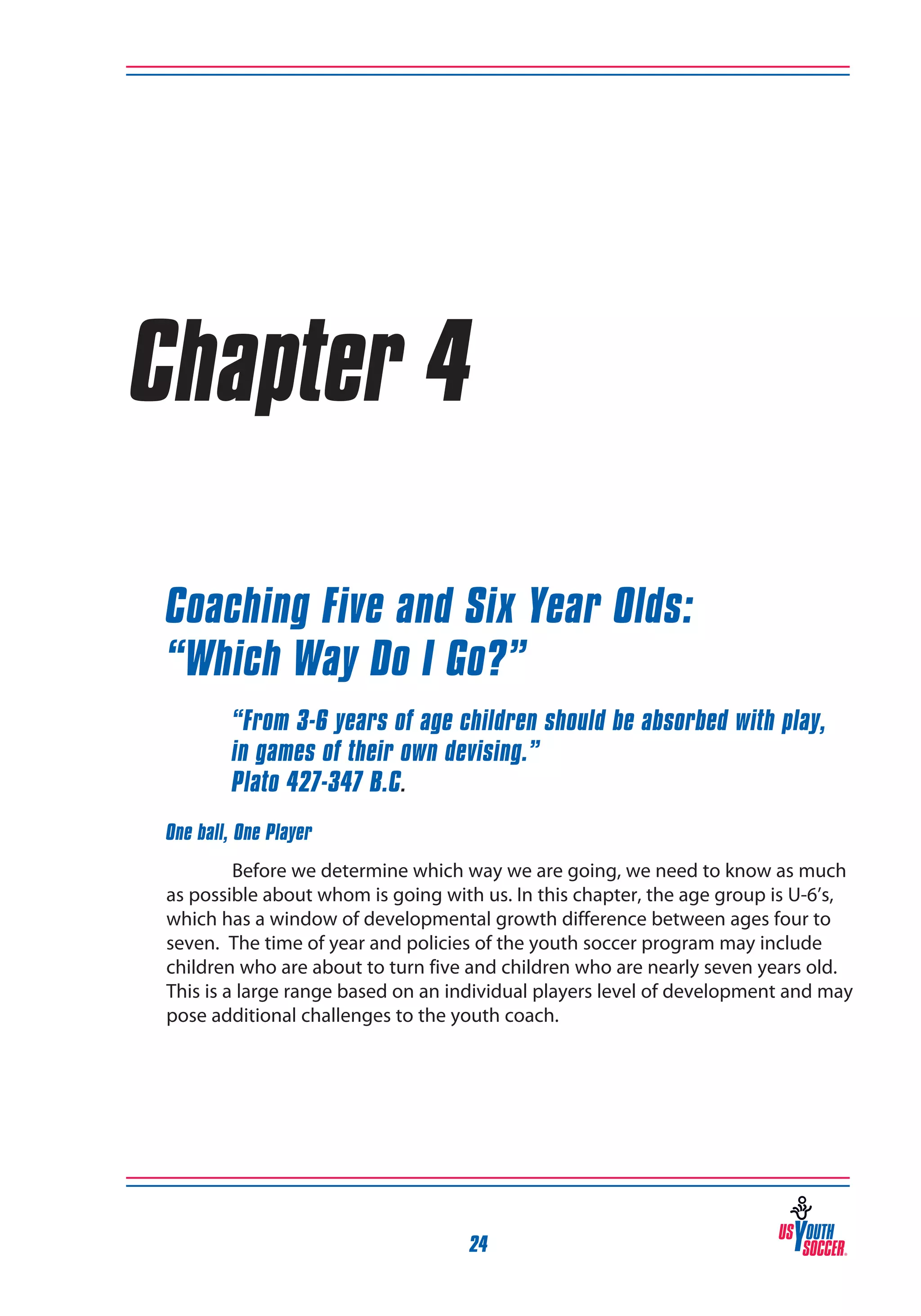 Chapter 4
Coaching Five and Six Year Olds:
“Which Way Do I Go?”
“From 3-6 years of age children should be absorbed with play,
in games of their own devising.”
Plato 427-347 B.C.
One ball, One Player
Before we determine which way we are going, we need to know as much
as possible about whom is going with us. In this chapter, the age group is U-6’s,
which has a window of developmental growth difference between ages four to
seven. The time of year and policies of the youth soccer program may include
children who are about to turn five and children who are nearly seven years old.
This is a large range based on an individual players level of development and may
pose additional challenges to the youth coach.

24

 