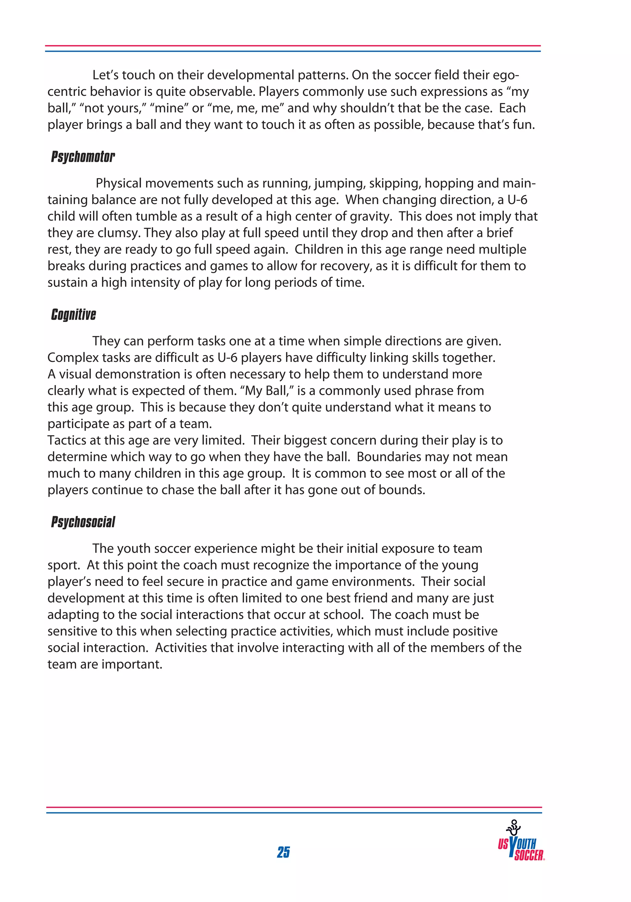 Let’s touch on their developmental patterns. On the soccer field their egocentric behavior is quite observable. Players commonly use such expressions as “my
ball,” “not yours,” “mine” or “me, me, me” and why shouldn’t that be the case. Each
player brings a ball and they want to touch it as often as possible, because that’s fun.
‰Psychomotor
Physical movements such as running, jumping, skipping, hopping and maintaining balance are not fully developed at this age. When changing direction, a U-6
child will often tumble as a result of a high center of gravity. This does not imply that
they are clumsy. They also play at full speed until they drop and then after a brief
rest, they are ready to go full speed again. Children in this age range need multiple
breaks during practices and games to allow for recovery, as it is difficult for them to
sustain a high intensity of play for long periods of time.
‰Cognitive
They can perform tasks one at a time when simple directions are given.
Complex tasks are difficult as U-6 players have difficulty linking skills together.
A visual demonstration is often necessary to help them to understand more
clearly what is expected of them. “My Ball,” is a commonly used phrase from
this age group. This is because they don’t quite understand what it means to
participate as part of a team.
Tactics at this age are very limited. Their biggest concern during their play is to
determine which way to go when they have the ball. Boundaries may not mean
much to many children in this age group. It is common to see most or all of the
players continue to chase the ball after it has gone out of bounds.
‰Psychosocial
The youth soccer experience might be their initial exposure to team
sport. At this point the coach must recognize the importance of the young
player’s need to feel secure in practice and game environments. Their social
development at this time is often limited to one best friend and many are just
adapting to the social interactions that occur at school. The coach must be
sensitive to this when selecting practice activities, which must include positive
social interaction. Activities that involve interacting with all of the members of the
team are important.

25

 