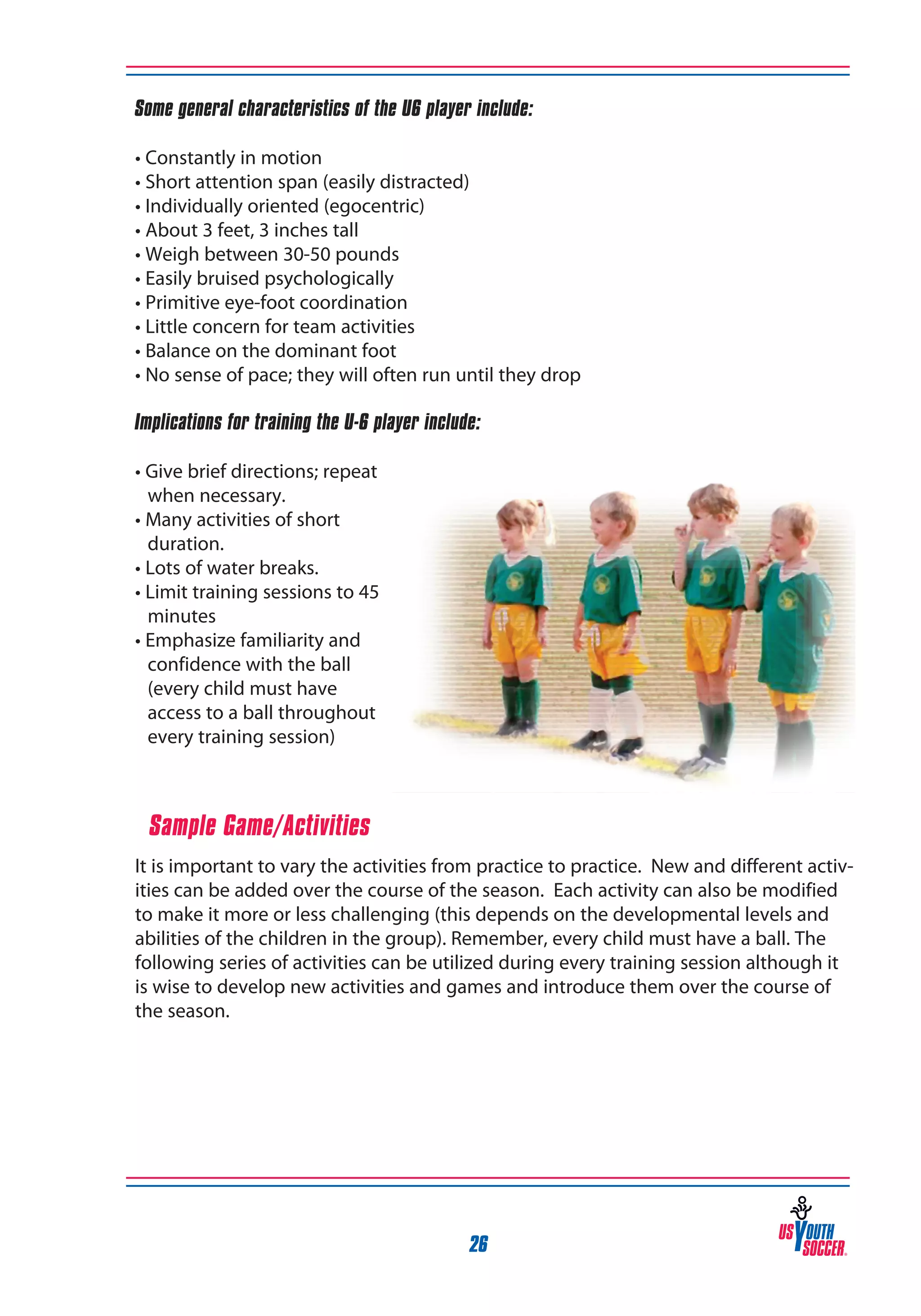 Some general characteristics of the U6 player include:
• Constantly in motion
• Short attention span (easily distracted)
• Individually oriented (egocentric)
• About 3 feet, 3 inches tall
• Weigh between 30-50 pounds
• Easily bruised psychologically
• Primitive eye-foot coordination
• Little concern for team activities
• Balance on the dominant foot
• No sense of pace; they will often run until they drop
Implications for training the U-6 player include:
• Give brief directions; repeat
when necessary.
• Many activities of short
duration.
• Lots of water breaks.
• Limit training sessions to 45
minutes
• Emphasize familiarity and
confidence with the ball
(every child must have
access to a ball throughout
every training session)

Sample Game/Activities
It is important to vary the activities from practice to practice. New and different activities can be added over the course of the season. Each activity can also be modified
to make it more or less challenging (this depends on the developmental levels and
abilities of the children in the group). Remember, every child must have a ball. The
following series of activities can be utilized during every training session although it
is wise to develop new activities and games and introduce them over the course of
the season.

26

 