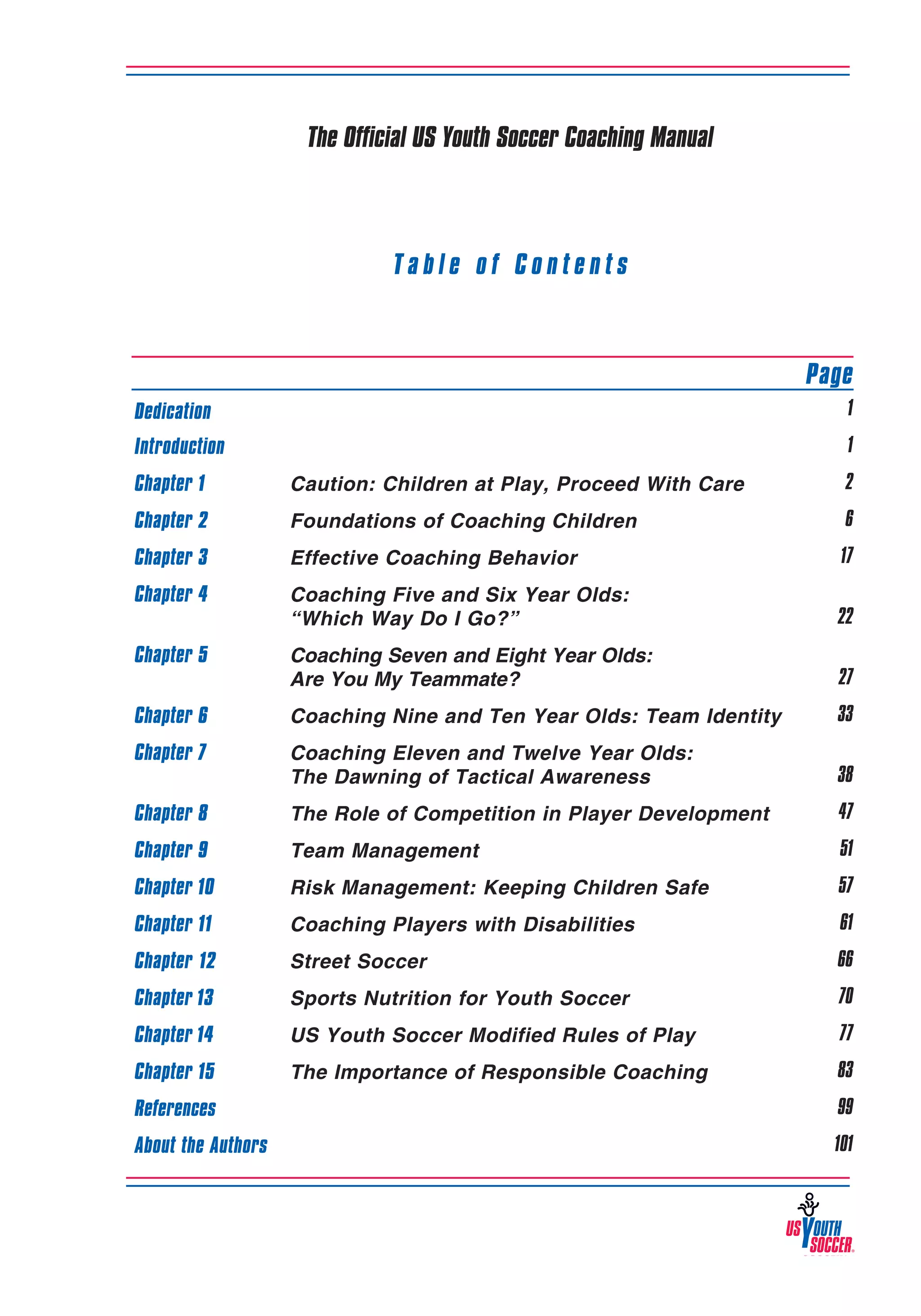 The Official US Youth Soccer Coaching Manual

Table of Contents
										
	

Page

Dedication

1

Introduction

1

Chapter 1	

Caution: Children at Play, Proceed With Care

2

Chapter 2	

Foundations of Coaching Children

6

Chapter 3	

Effective Coaching Behavior

17

Chapter 4	
	

Coaching Five and Six Year Olds:
“Which Way Do I Go?”

22

Chapter 5	
	

Coaching Seven and Eight Year Olds:
Are You My Teammate?

27

Chapter 6	

Coaching Nine and Ten Year Olds: Team Identity

33

Chapter 7	
	

Coaching Eleven and Twelve Year Olds:
The Dawning of Tactical Awareness

38

Chapter 8	

The Role of Competition in Player Development

47

Chapter 9	

Team Management

51

Chapter 10	

Risk Management: Keeping Children Safe

57

Chapter 11	

Coaching Players with Disabilities

61

Chapter 12	

Street Soccer

66

Chapter 13	

Sports Nutrition for Youth Soccer

70

Chapter 14 	

US Youth Soccer Modified Rules of Play 	

77

Chapter 15	

The Importance of Responsible Coaching

83

References

99

About the Authors										

101

3

 