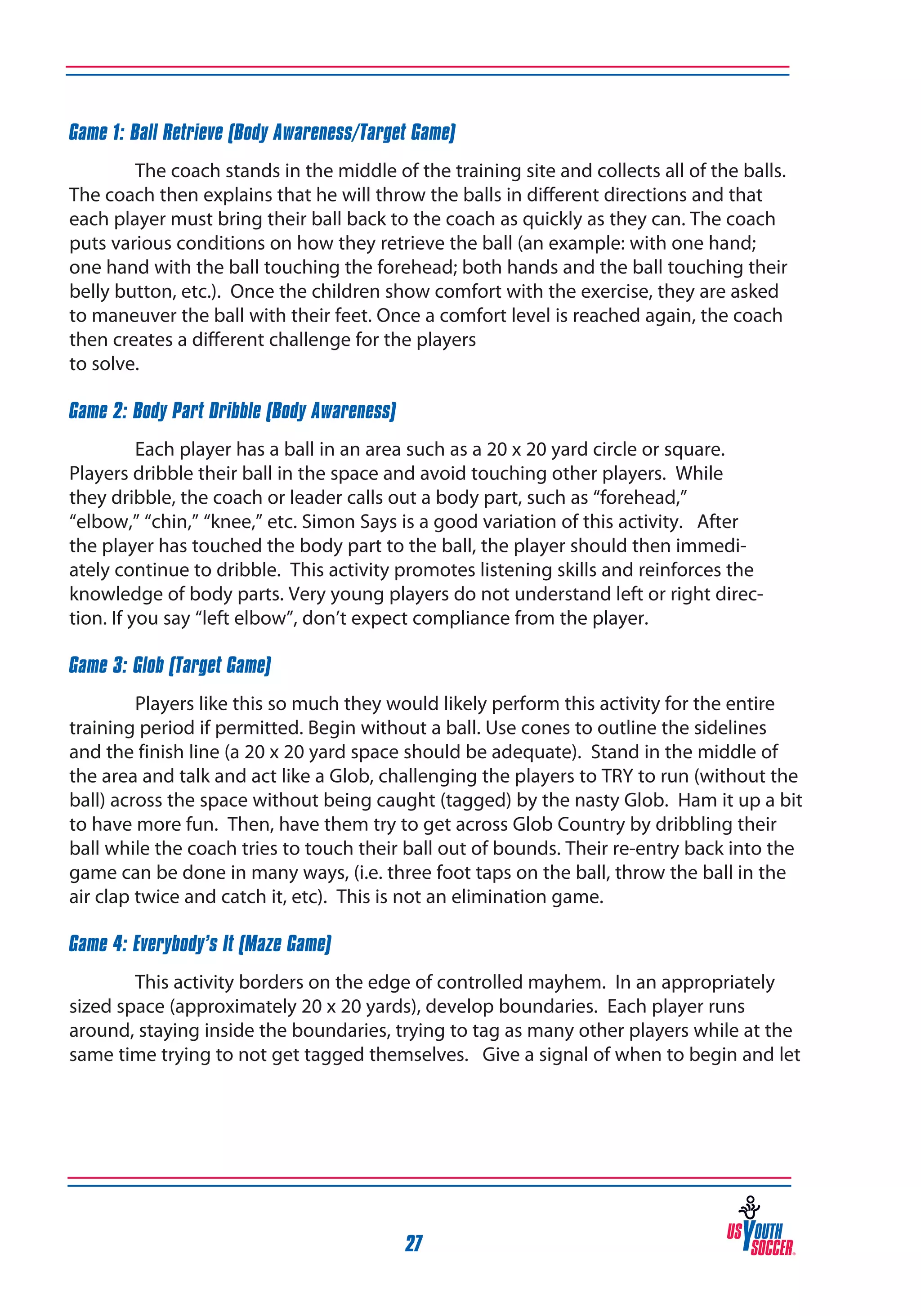 Game 1: Ball Retrieve (Body Awareness/Target Game)
The coach stands in the middle of the training site and collects all of the balls.
The coach then explains that he will throw the balls in different directions and that
each player must bring their ball back to the coach as quickly as they can. The coach
puts various conditions on how they retrieve the ball (an example: with one hand;
one hand with the ball touching the forehead; both hands and the ball touching their
belly button, etc.). Once the children show comfort with the exercise, they are asked
to maneuver the ball with their feet. Once a comfort level is reached again, the coach
then creates a different challenge for the players
to solve.
Game 2: Body Part Dribble (Body Awareness)
Each player has a ball in an area such as a 20 x 20 yard circle or square.
Players dribble their ball in the space and avoid touching other players. While
they dribble, the coach or leader calls out a body part, such as “forehead,”
“elbow,” “chin,” “knee,” etc. Simon Says is a good variation of this activity. After
the player has touched the body part to the ball, the player should then immediately continue to dribble. This activity promotes listening skills and reinforces the
knowledge of body parts. Very young players do not understand left or right direction. If you say “left elbow”, don’t expect compliance from the player.
Game 3: Glob (Target Game)
Players like this so much they would likely perform this activity for the entire
training period if permitted. Begin without a ball. Use cones to outline the sidelines
and the finish line (a 20 x 20 yard space should be adequate). Stand in the middle of
the area and talk and act like a Glob, challenging the players to TRY to run (without the
ball) across the space without being caught (tagged) by the nasty Glob. Ham it up a bit
to have more fun. Then, have them try to get across Glob Country by dribbling their
ball while the coach tries to touch their ball out of bounds. Their re-entry back into the
game can be done in many ways, (i.e. three foot taps on the ball, throw the ball in the
air clap twice and catch it, etc). This is not an elimination game.
Game 4: Everybody’s It (Maze Game)
This activity borders on the edge of controlled mayhem. In an appropriately
sized space (approximately 20 x 20 yards), develop boundaries. Each player runs
around, staying inside the boundaries, trying to tag as many other players while at the
same time trying to not get tagged themselves. Give a signal of when to begin and let

27

 