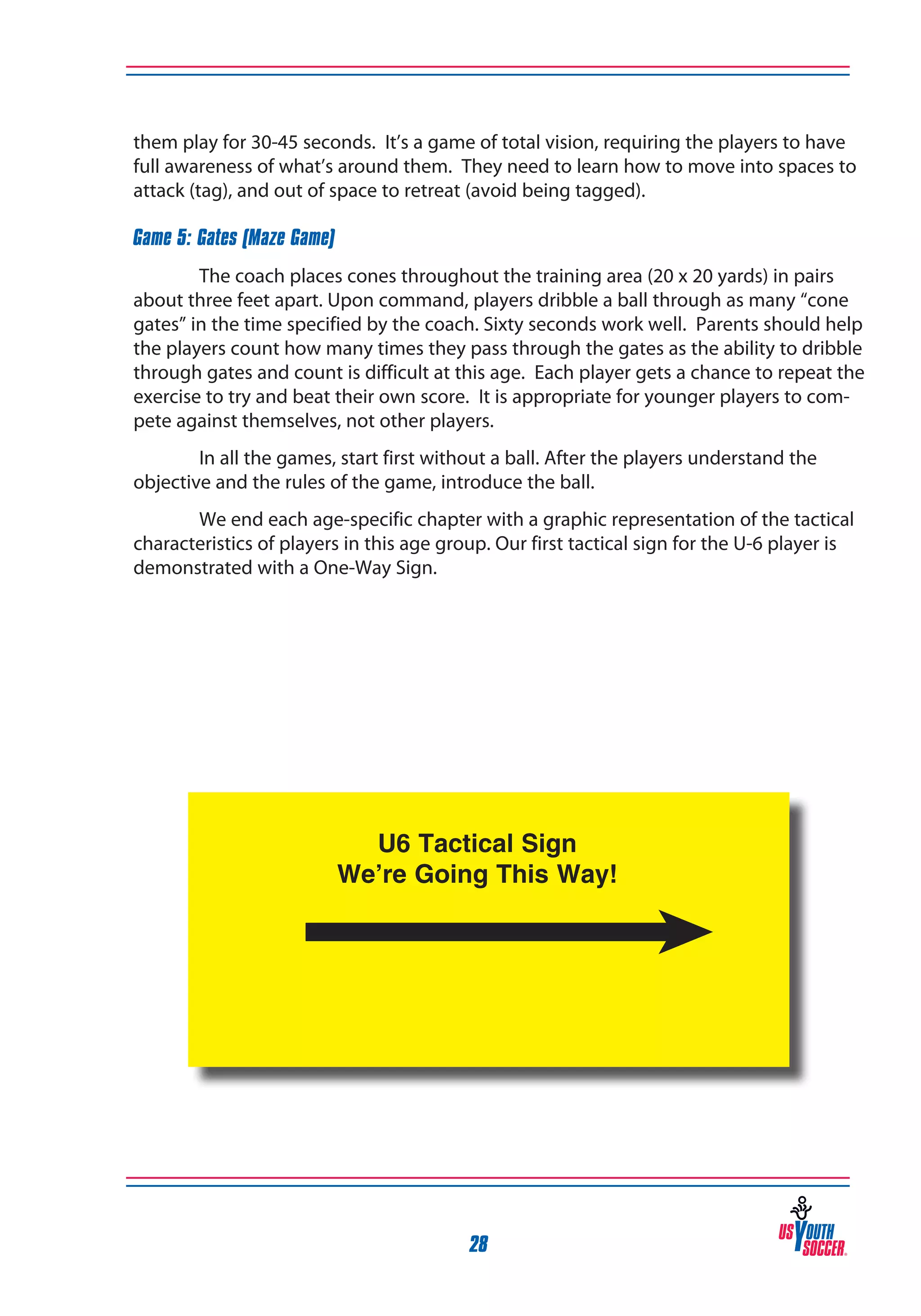 them play for 30-45 seconds. It’s a game of total vision, requiring the players to have
full awareness of what’s around them. They need to learn how to move into spaces to
attack (tag), and out of space to retreat (avoid being tagged).
Game 5: Gates (Maze Game)
The coach places cones throughout the training area (20 x 20 yards) in pairs
about three feet apart. Upon command, players dribble a ball through as many “cone
gates” in the time specified by the coach. Sixty seconds work well. Parents should help
the players count how many times they pass through the gates as the ability to dribble
through gates and count is difficult at this age. Each player gets a chance to repeat the
exercise to try and beat their own score. It is appropriate for younger players to compete against themselves, not other players.
In all the games, start first without a ball. After the players understand the
objective and the rules of the game, introduce the ball.
We end each age-specific chapter with a graphic representation of the tactical
characteristics of players in this age group. Our first tactical sign for the U-6 player is
demonstrated with a One-Way Sign.

28

 